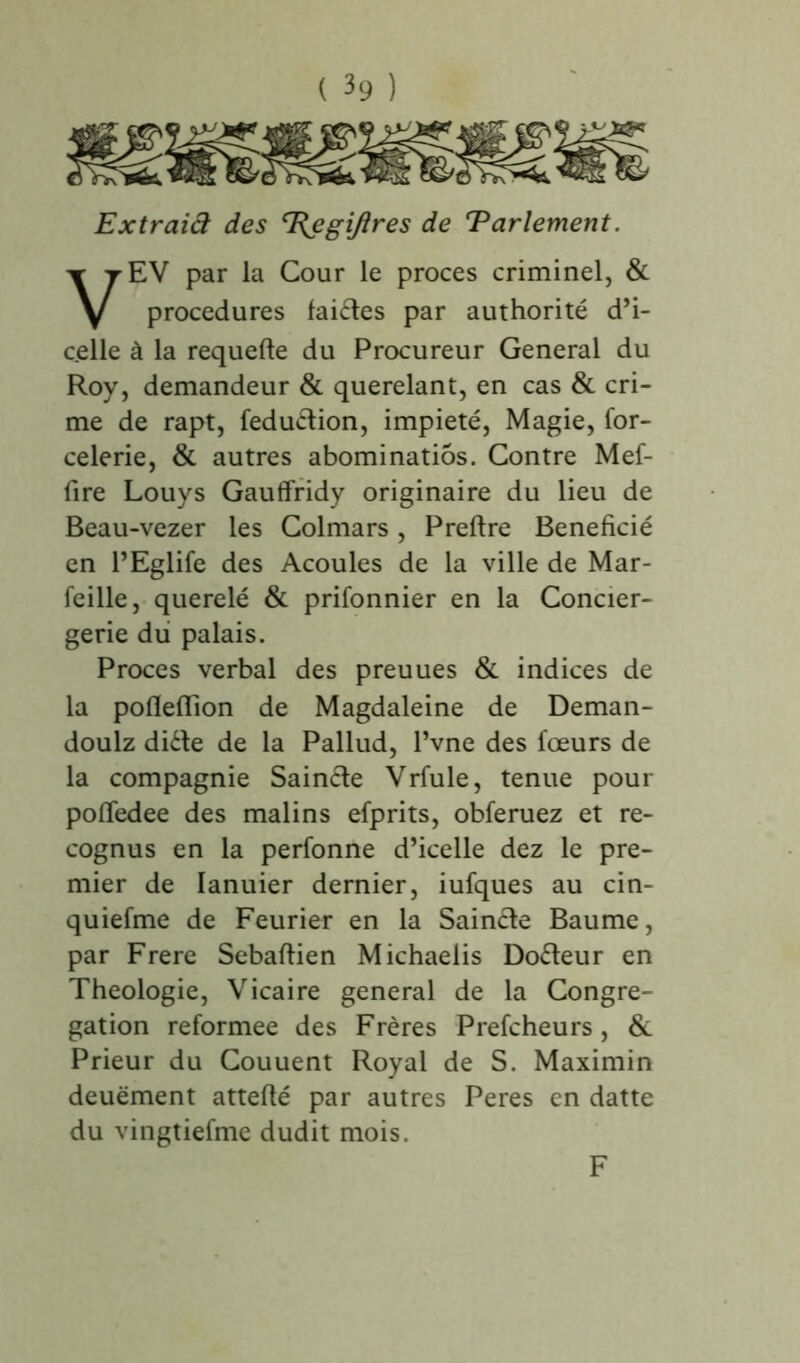 Extraiâ des T{egi/îres de Parlement. EV par la Cour le procès criminel, & procedures laides par authorité d’i- c.elle à la requefte du Procureur General du Roy, demandeur & querelant, en cas & cri- me de rapt, fedudion, impiété, Magie, for- celerie, & autres abominatiôs. Contre Mef- fire Louys Gauffridy originaire du lieu de Beau-vezer les Colmars, Preftre Bénéficié en l’Eglife des Acoules de la ville de Mar- feille, querelé & prifonnier en la Concier- gerie du palais. Procès verbal des preuues & indices de la pofleflion de Magdaleine de Deman- doulz dide de la Pallud, l’vne des fœurs de la compagnie Sainde Vrfule, tenue pour pofledee des malins efprits, obferuez et re- cognus en la perfonne d’icelle dez le pre- mier de Ianuier dernier, iufques au cin- quiefme de Feurier en la Sainde Baume, par Frere Sebaftien Michaelis Dodeur en Théologie, Vicaire general de la Congré- gation reformee des Frères Prefcheurs, & Prieur du Couuent Royal de S. Maximin deuëment attefté par autres Peres en datte du vingtiefme dudit mois. F