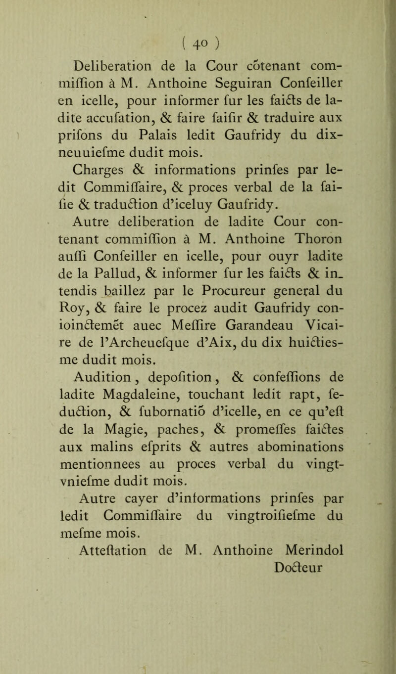 ( 4° ) Deliberation de la Cour cotenant com- miiïîon à M. Anthoine Seguiran Confeiller en icelle, pour informer fur les faiCts de la- dite accufation, & faire faifir & traduire aux prifons du Palais ledit Gaufridy du dix- neuuiefme dudit mois. Charges & informations prinfes par le- dit Commiflaire, & procès verbal de la fai- lle & traduction d’iceluy Gaufridy. Autre deliberation de ladite Cour con- tenant commiffion à M. Anthoine Thoron auiïi Confeiller en icelle, pour ouyr ladite de la Pallud, & informer fur les faiCts & in_ tendis baillez par le Procureur general du Roy, & faire le procez audit Gaufridy con- ioinCtemét auec Mefïire Garandeau Vicai- re de l’Archeuefque d’Aix, du dix huiCties- me dudit mois. Audition, depofition, & confeiïions de ladite Magdaleine, touchant ledit rapt, fe- duCtion, & fubornatio d’icelle, en ce qu’efl de la Magie, paches, & promettes faiCtes aux malins efprits & autres abominations mentionnées au procès verbal du vingt- vniefme dudit mois. Autre cayer d’informations prinfes par ledit CommifTaire du vingtroifiefme du mefme mois. Atteftation de M. Anthoine Merindol DoCteur