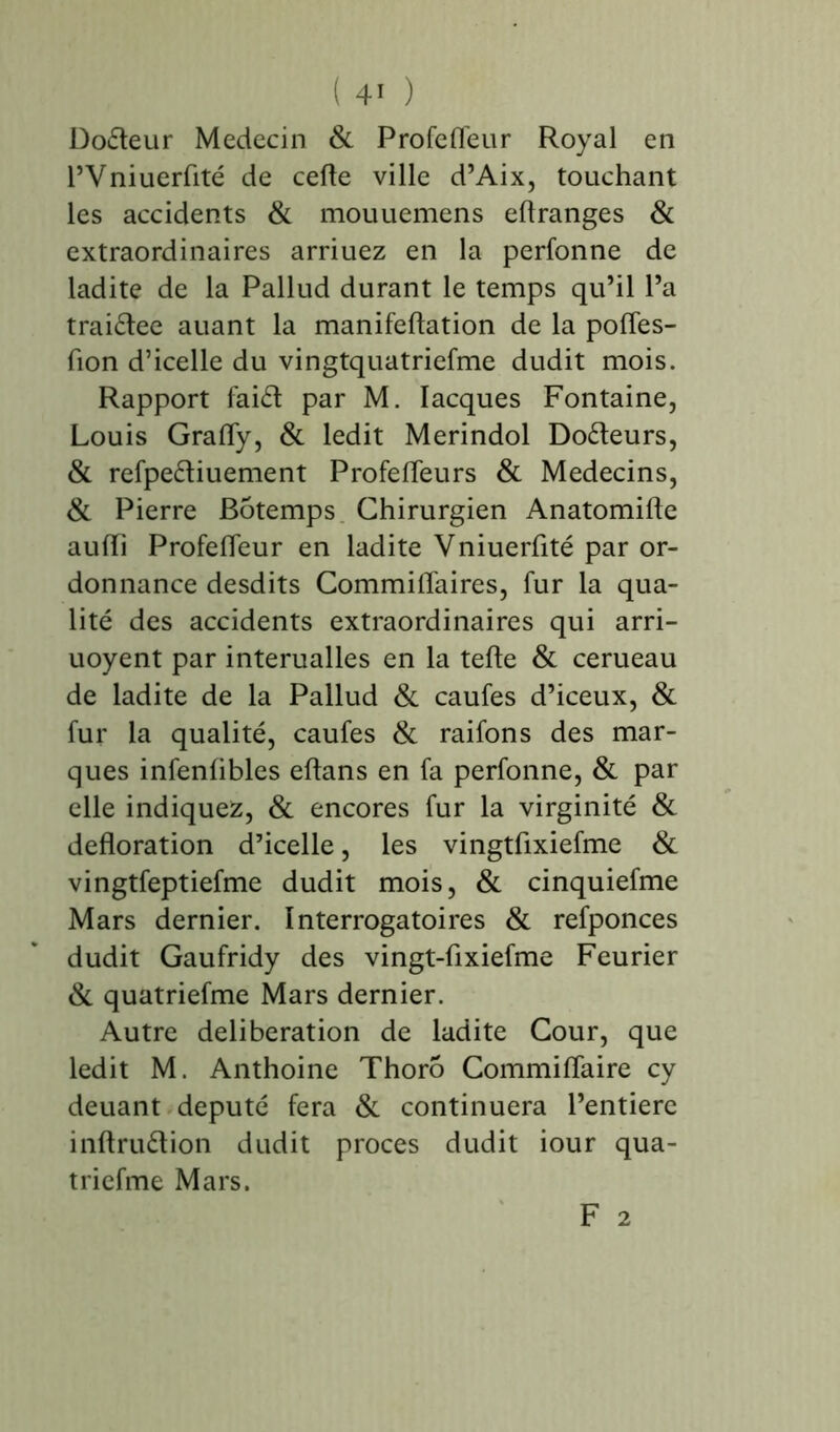 Doéteur Médecin & Profefleur Royal en l’Vniuerflté de cefle ville d’Aix, touchant les accidents & mouuemens eftranges & extraordinaires arriuez en la perfonne de ladite de la Pallud durant le temps qu’il l’a traiétee auant la manifeftation de la pofles- fion d’icelle du vingtquatriefme dudit mois. Rapport faid par M. Iacques Fontaine, Louis Grafly, & ledit Merindol Do£teurs, & refpe&iuement Profefleurs & Médecins, & Pierre Bôtemps. Chirurgien Anatomifte aufli Profefleur en ladite Vniuerflté par or- donnance desdits Commifl'aires, fur la qua- lité des accidents extraordinaires qui arri- uoyent par interualles en la tefte & cerueau de ladite de la Pallud & caufes d’iceux, & fur la qualité, caufes & raifons des mar- ques infenübles eftans en fa perfonne, & par elle indiquez, & encores fur la virginité & défloration d’icelle, les vingtflxiefme & vingtfeptiefme dudit mois, & cinquiefme Mars dernier. Interrogatoires & refponces dudit Gaufridy des vingt-flxiefme Feurier & quatriefme Mars dernier. Autre deliberation de ladite Cour, que ledit M. Anthoine Thoro Commiflaire cy deuant député fera & continuera l’entiere inftruétion dudit procès dudit iour qua- triefme Mars.