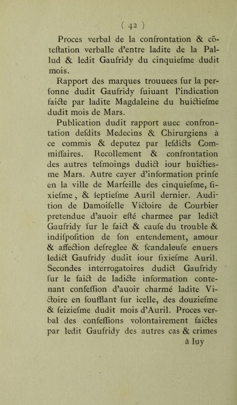 Procès verbal de la confrontation & cô- teftation verballe d’entre ladite de la Pal- lud & ledit Gaufridy du cinquiefme dudit mois. Rapport des marques trouuees fur la per- fonne dudit Gaufridy fuiuant l’indication faille par ladite Magdaleine du hui&iefme dudit mois de Mars. Publication dudit rapport auec confron- tation defdits Médecins & Chirurgiens à ce commis & députez par lefdiéts Com- miffaires. Recollement & confrontation des autres tefmoings dudiét iour huiéties- me Mars. Autre cayer d’information prinfe en la ville de Marfeille des cinquiefme, fi- xiefme, & leptiefme Auril dernier. Audi- tion de Damoifelle Victoire de Courbier prétendue d’auoir efté charmee par ledi£t Gaufridy fur le faiét & caufe du trouble & indifpofition de fon entendement, amour & afifeétion defreglee & fcandaleufe enuers lediét Gaufridy dudit iour fixiefme Auril. Secondes interrogatoires dudiét Gaufridy fur le faiét de ladite information conte- nant confeflion d’auoir charmé ladite Vi- ctoire en foufflant fur icelle, des douziefme & feiziefme dudit mois d’Auril. Procès ver- bal des confeflions volontairement faiétes par ledit Gaufridy des autres cas & crimes à luy