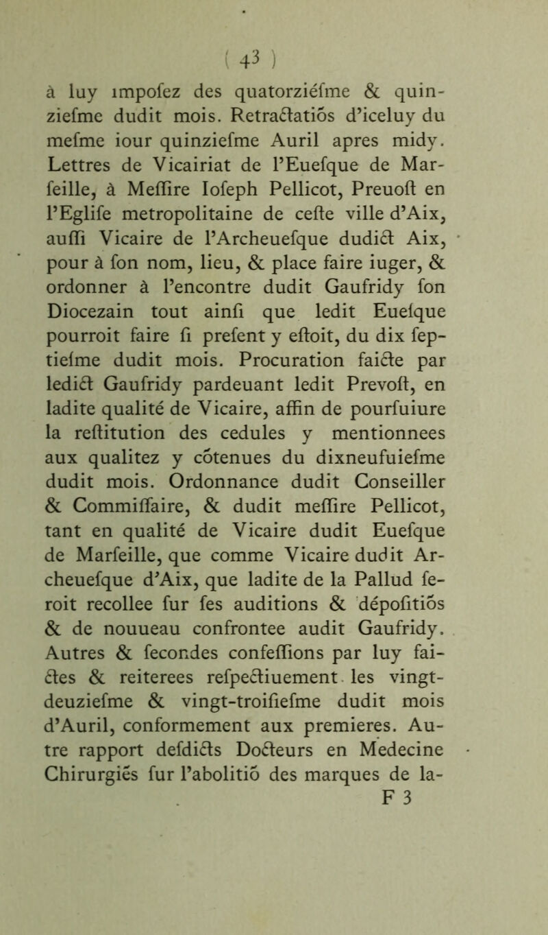 à lay împofez des quatorziéfme & quin- ziefme dudit mois. Retra&atiôs d’iceluy du mefme iour quinziefme Auril apres midy. Lettres de Vicairiat de l’Euefque de Mar- feille, à Mefïire Iofeph Pellicot, Preuoft en l’Eglife métropolitaine de celte ville d’Aix, aulïi Vicaire de l’Archeuefque dudict Aix, pour à fon nom, lieu, & place faire iuger, & ordonner à l’encontre dudit Gaufridy fon Diocezain tout ainfi que ledit Euelque pourrait faire fi prefent y eltoit, du dix fep- tielme dudit mois. Procuration faicte par lediét Gaufridy pardeuant ledit Prévoit, en ladite qualité de Vicaire, affin de pourfuiure la rellitution des cedules y mentionnées aux qualitez y cotenues du dixneufuiefme dudit mois. Ordonnance dudit Conseiller & Commiffaire, & dudit melïire Pellicot, tant en qualité de Vicaire dudit Euefque de Marfeille, que comme Vicaire dudit Ar- cheuefque d’Aix, que ladite de la Pallud fe- rait recollee fur fes auditions & dépofitiôs & de nouueau confrontée audit Gaufridy. Autres & fécondés confelïions par luy fai- tes & reiterees refpectiuement les vingt- deuziefme & vingt-troifiefme dudit mois d’Auril, conformement aux premières. Au- tre rapport defdiéts Docteurs en Medecine Chirurgies fur l’abolitiô des marques de la- F 3