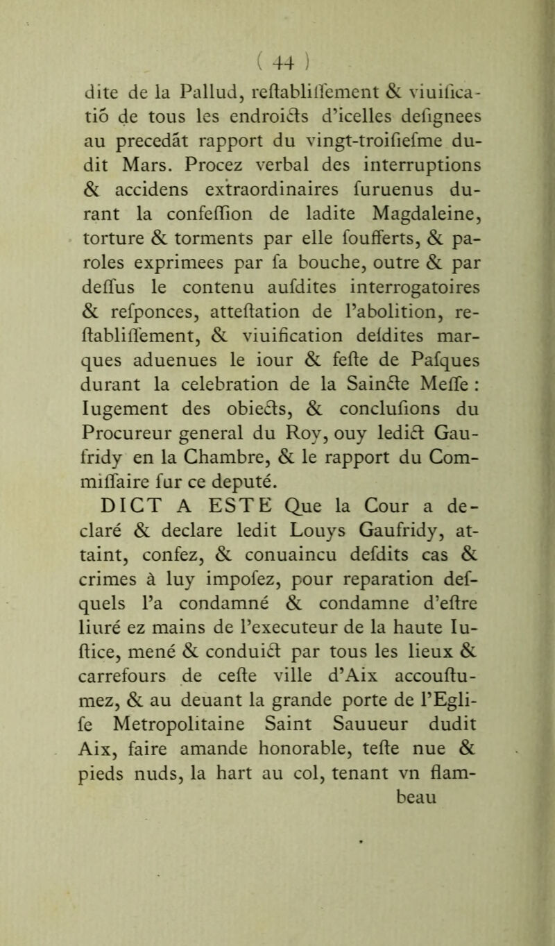 dite de la Pallud, refta Mille ment & viuifica- tiô de tous les endroits d’icelles defignees au précédât rapport du vingt-troifiefme du- dit Mars. Procez verbal des interruptions & accidens extraordinaires furuenus du- rant la confeflion de ladite Magdaleine, torture & torments par elle foufferts, & pa- roles exprimées par fa bouche, outre & par deffus le contenu aufdites interrogatoires & refponces, atteftation de l’abolition, re- flabliffement, & viuification deldites mar- ques aduenues le iour & felle de Pafques durant la célébration de la Sain&e Meffe : Iugement des obieéts, & conclurions du Procureur general du Roy, ouy lediét Gau- fridy en la Chambre, & le rapport du Com- miflaire fur ce député. DICT A ESTE Que la Cour a dé- claré & déclaré ledit Louys Gaufridy, at- taint, confez, & conuaincu defdits cas & crimes à luy impofez, pour réparation def- quels l’a condamné & condamne d’eftre liuré ez mains de l’executeur de la haute Iu- ftice, mené & conduit par tous les lieux & carrefours de celle ville d’Aix accouflu- mez, & au deuant la grande porte de l’Egli- fe Métropolitaine Saint Sauueur dudit Aix, faire amande honorable, telle nue & pieds nuds, la hart au col, tenant vn flam- beau