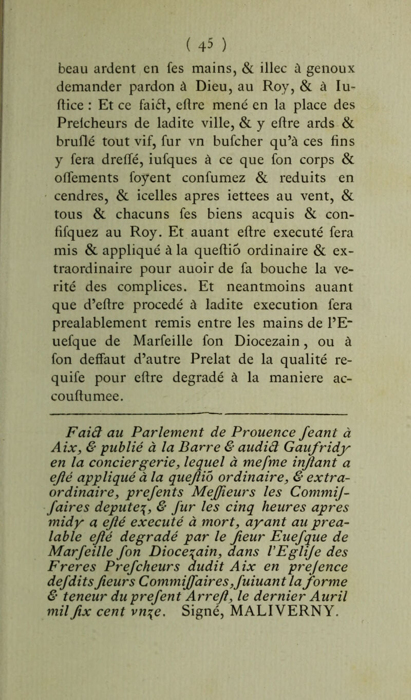 beau ardent en fes mains, & illec à genoux demander pardon à Dieu, au Roy, & à lu- (lice : Et ce faiét, eflre mené en la place des Prelcheurs de ladite ville, & y eflre ards & bruflé tout vif, fur vn bufcher qu’à ces fins y fera dreffé, iufques à ce que fon corps & oflements foyent confumez & réduits en cendres, & icelles apres iettees au vent, & tous & chacuns fes biens acquis & con- fifquez au Roy. Et auant eflre exécuté fera mis & appliqué à la queftiô ordinaire & ex- traordinaire pour auoir de fa bouche la vé- rité des complices. Et neantmoins auant que d’eftre procédé à ladite execution fera préalablement remis entre les mains de l’E“ uefque de Marfeille fon Diocezain, ou à fon deffaut d’autre Prélat de la qualité re- quife pour eflre dégradé à la maniéré ac- couftumee. Faiâ au Parlement de Prouence feant à Aix, & publié à la Barre & audid Gaufridy en la conciergerie, lequel à mefme injlant a ejlé appliqué à la quejlio ordinaire, & extra- ordinaire, prefents Mejfieurs les CommiJ- faires député& fur les cinq heures apres midy a e/lé exécuté à mort, ayant au préa- lable ejlé dégradé par le fieur Euefque de Marfeille fon Diocésain, dans VEgliJe des F reres Prefcheurs dudit Aix en prejence defditsfieurs Commiffaires,fuiuant la forme & teneur duprefent Arrejl, le dernier Auril milfix cent vn\e. Signé, MALIVERNY.