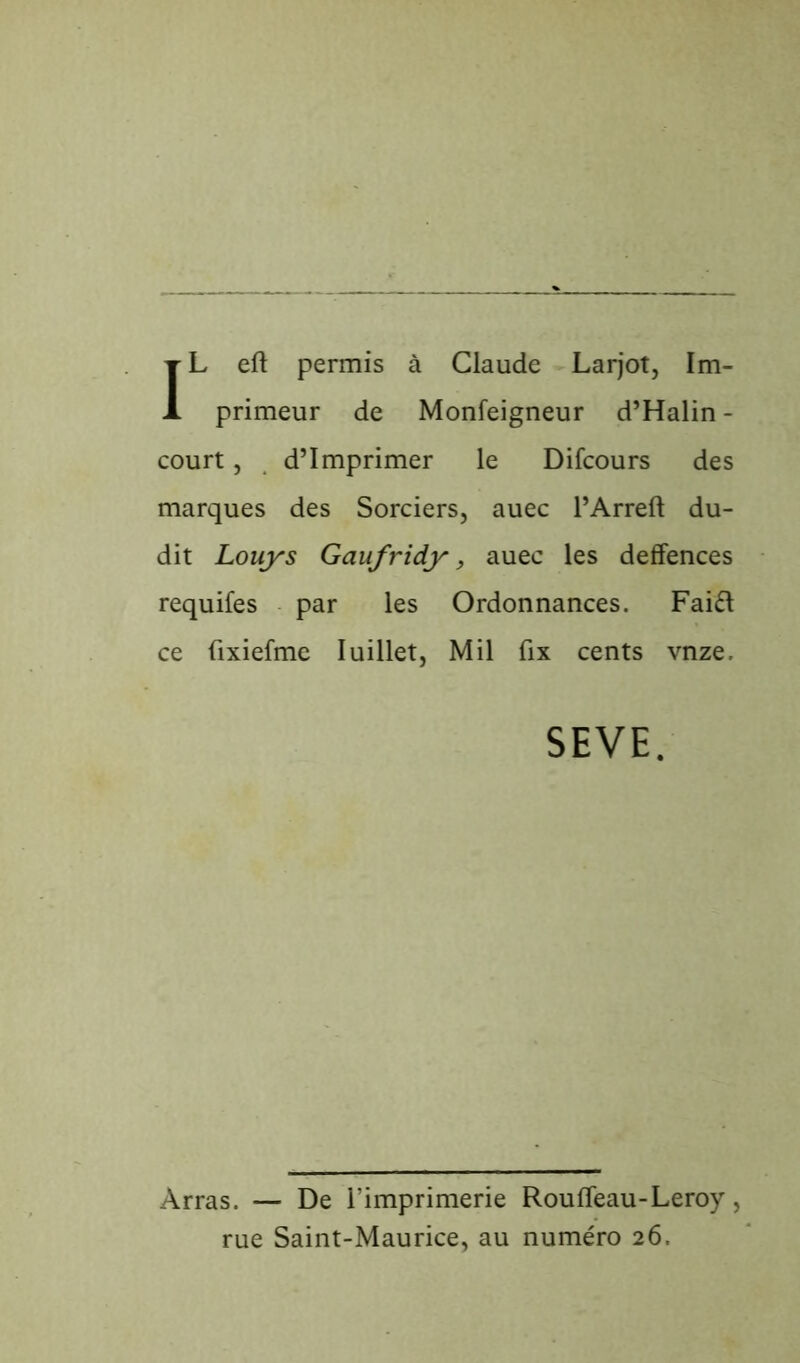 IL eft permis à Claude Larjot, Im- primeur de Monfeigneur d’Halin - court, d’imprimer le Difcours des marques des Sorciers, auec l’Arreft du- dit Louys Gaufridy, auec les deffences requifes par les Ordonnances. Faift ce fixiefme Iuillet, Mil fix cents vnze. SEVE. Arras. — De l’imprimerie Rouffeau-Leroy, rue Saint-Maurice, au numéro 26.