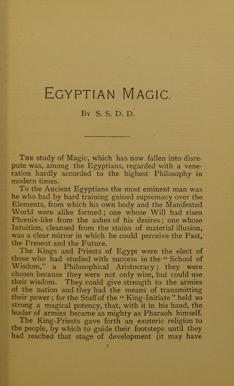 Egyptian Magic. By S. S. D. D. The study of Magic, which has now fallen into disre- pute was, among the Egyptians, regarded with a vene- ration hardly accorded to the highest Philosophy in modern times. To the Ancient Egyptians the most eminent man was he who had by hard training gained supremacy over the Elements, from which his own body and the Manifested World were alike formed ; one whose Will had risen Phoenix-like from the ashes of his desires; one whose Intuition, cleansed from the stains of material illusion, was a clear mirror in which he could perceive the Past, the Present and the Future. The Kings and Priests of Egypt were the elect of those who had studied with success in the “ School of Wisdom,” a Philosophical Aristocracy; they were chosen because they were not only wise, but could use their wisdom. They could give strength to the armies of the nation and they had the means of transmitting their power ; for the Staff of the “ King-Initiate ” held so strong a magical potency, that, with it in his hand, the leader of armies became as mighty as Pharaoh himself. The King-Priests gave forth an exoteric religion to the people, by which to guide their footsteps until they had reached that stage of development (it may have