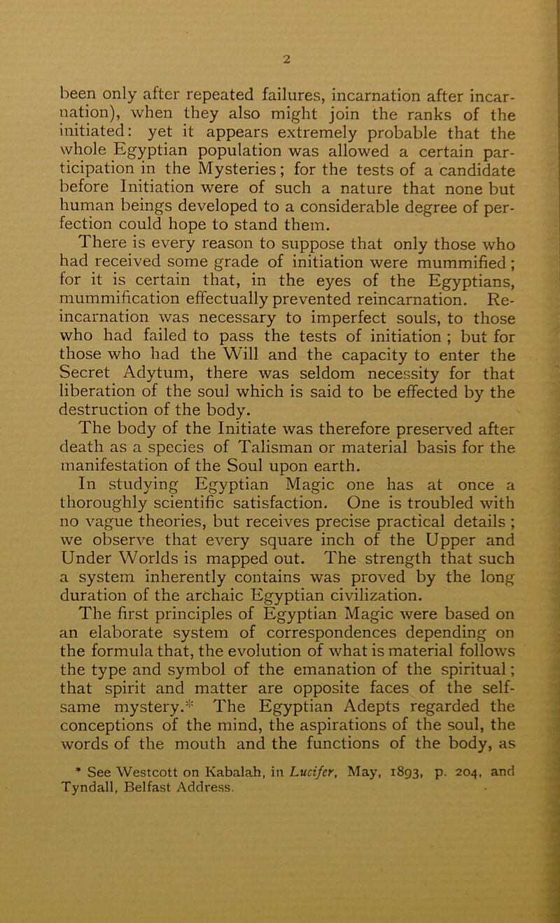 been only after repeated failures, incarnation after incar- nation), when they also might join the ranks of the initiated: yet it appears extremely probable that the whole Egyptian population was allowed a certain par- ticipation in the Mysteries; for the tests of a candidate before Initiation were of such a nature that none but human beings developed to a considerable degree of per- fection could hope to stand them. There is every reason to suppose that only those who had received some grade of initiation were mummified ; for it is certain that, in the eyes of the Egyptians, mummification effectually prevented reincarnation. Re- incarnation was necessary to imperfect souls, to those who had failed to pass the tests of initiation ; but for those who had the Will and the capacity to enter the Secret Adytum, there was seldom necessity for that liberation of the soul which is said to be effected by the destruction of the body. The body of the Initiate was therefore preserved after death as a species of Talisman or material basis for the manifestation of the Soul upon earth. In studying Egyptian Magic one has at once a thoroughly scientific satisfaction. One is troubled with no vague theories, but receives precise practical details ; we observe that every square inch of the Upper and Under Worlds is mapped out. The strength that such a system inherently contains was proved by the long duration of the archaic Egyptian civilization. The first principles of Egyptian Magic were based on an elaborate system of correspondences depending on the formula that, the evolution of what is material follows the type and symbol of the emanation of the spiritual; that spirit and matter are opposite faces of the self- same mystery.'^' The Egyptian Adepts regarded the conceptions of the mind, the aspirations of the soul, the words of the mouth and the functions of the body, as * See Westcott on Kabalah, in Lucifer, May, 1893, p. 204, and Tyndall, Belfast Address.