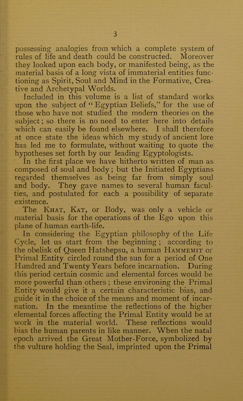 possessing analogies from which a complete system of rules of life and death could be constructed. Moreover they looked upon each body, or manifested being, as the material basis of a long vista of immaterial entities func- tioning as Spirit, Soul and Mind in the Formative, Crea- tive and Archetypal Worlds. Included in this volume is a list of standard works upon the subject of “ Egyptian Beliefs,” for the use of those who have not studied the modern theories on the subject; so there is no need to enter here into details which can easily be found elsewhere. I shall therefore at once state the ideas which my study of ancient lore has led me to formulate, without waiting to quote the hypotheses set forth by our leading Egyptologists. In the first place we have hitherto written of man as composed of soul and body; but the Initiated Egyptians regarded themselves as being far from simply soul and body. They gave names to several human facul- ties, and postulated for each a possibility of separate existence. The Khat, Kat, or Body, was only a vehicle or material basis for the operations of the Ego upon this plane of human earth-life. In considering the Egyptian philosophy of the Life Cycle, let us start from the beginning ; according to the obelisk of Queen Hatshepsu, a human Hammemit or Primal Entity circled round the sun for a period of One Hundred and Twenty Years before incarnation. During this period certain cosmic and elemental forces would be more powerful than others ; these environing the Primal Entity would give it a certain characteristic bias, and guide it in the choice of the means and moment of incar- nation. In the meantime the reflections of the higher elemental forces affecting the Primal Entity would be at work in the material world. These reflections would bias the human parents in like manner. When the natal epoch arrived the Great Mother-Force, symbolized by the vulture holding the Seal, imprinted upon the Primal