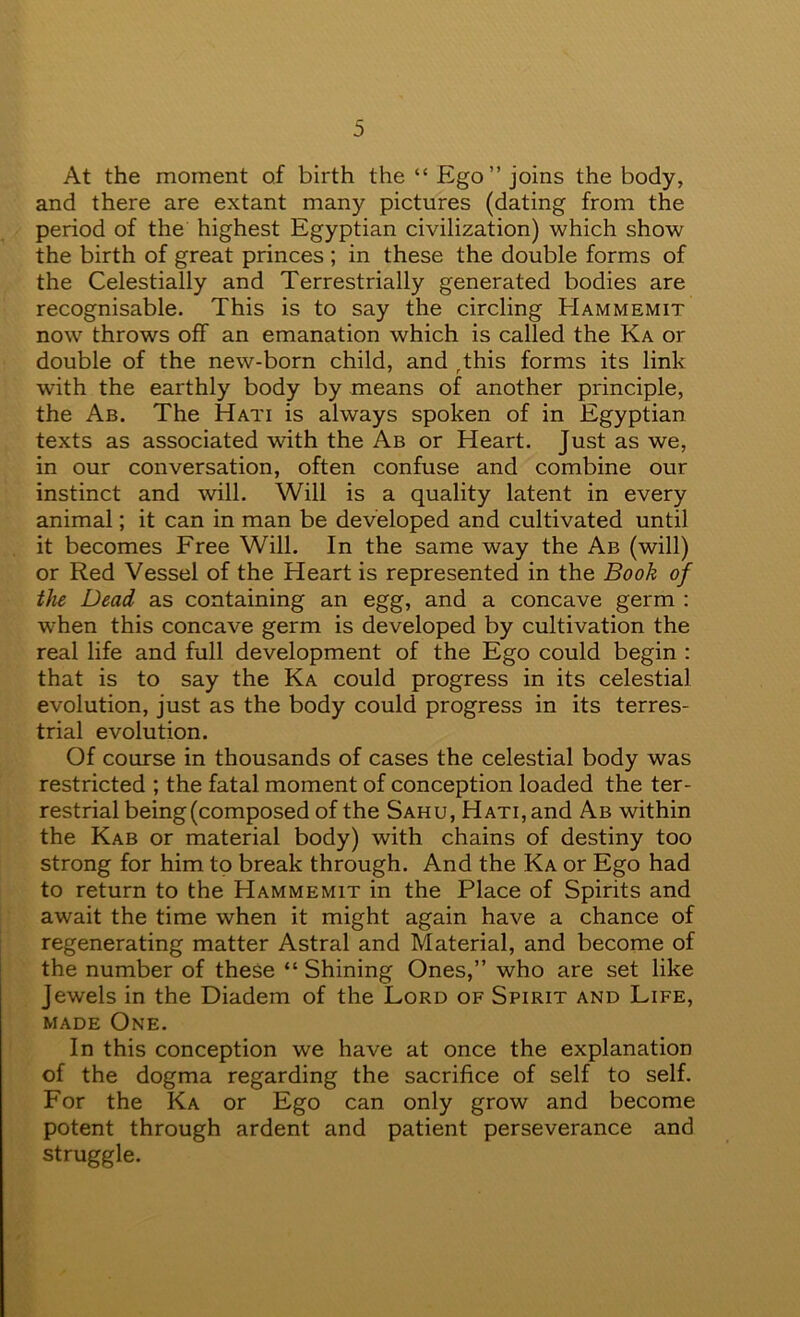 At the moment of birth the “ Ego” joins the body, and there are extant many pictures (dating from the period of the highest Egyptian civilization) which show the birth of great princes; in these the double forms of the Celestially and Terrestrially generated bodies are recognisable. This is to say the circling Hammemit now throws off an emanation which is called the Ka or double of the new-born child, and ^this forms its link with the earthly body by means of another principle, the Ab. The Hati is always spoken of in Egyptian texts as associated with the Ab or Heart. Just as we, in our conversation, often confuse and combine our instinct and will. Will is a quality latent in every animal; it can in man be developed and cultivated until it becomes Free Will. In the same way the Ab (will) or Red Vessel of the Heart is represented in the Book of the Dead as containing an egg, and a concave germ : when this concave germ is developed by cultivation the real life and full development of the Ego could begin : that is to say the Ka could progress in its celestial evolution, just as the body could progress in its terres- trial evolution. Of course in thousands of cases the celestial body was restricted ; the fatal moment of conception loaded the ter- restrial being (composed of the Sahu, Hati, and Ab within the Kab or material body) with chains of destiny too strong for him to break through. And the Ka or Ego had to return to the Hammemit in the Place of Spirits and await the time when it might again have a chance of regenerating matter Astral and Material, and become of the number of these “Shining Ones,” who are set like jewels in the Diadem of the Lord of Spirit and Life, MADE One. In this conception we have at once the explanation of the dogma regarding the sacrifice of self to self. For the Ka or Ego can only grow and become potent through ardent and patient perseverance and struggle.