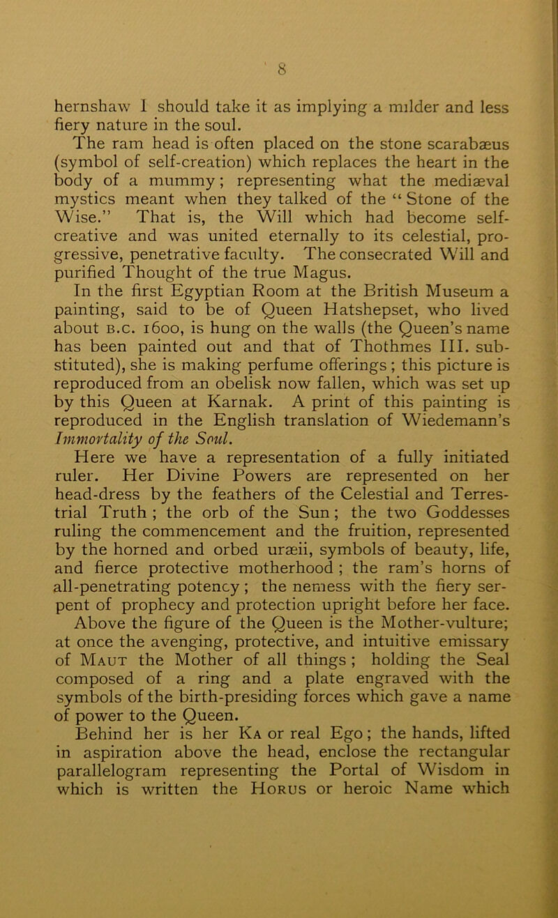 hernshaw 1 should take it as implying a milder and less fiery nature in the soul. The ram head is often placed on the stone scarabaeus (symbol of self-creation) which replaces the heart in the body of a mummy; representing what the mediaeval mystics meant when they talked of the “ Stone of the Wise.” That is, the Will which had become self- creative and was united eternally to its celestial, pro- gressive, penetrative faculty. The consecrated Will and purified Thought of the true Magus. In the first Egyptian Room at the British Museum a painting, said to be of Queen Hatshepset, who lived about B.c. 1600, is hung on the walls (the Queen’s name has been painted out and that of Thothmes III. sub- stituted), she is making perfume offerings; this picture is reproduced from an obelisk now fallen, which was set up by this Queen at Karnak. A print of this painting is reproduced in the English translation of Wiedemann’s Immovtality of the Soul. Here we have a representation of a fully initiated ruler. Her Divine Powers are represented on her head-dress by the feathers of the Celestial and Terres- trial Truth ; the orb of the Sun; the two Goddesses ruling the commencement and the fruition, represented by the horned and orbed uraeii, symbols of beauty, life, and fierce protective motherhood ; the ram’s horns of all-penetrating potency ; the nemess with the fiery ser- pent of prophecy and protection upright before her face. Above the figure of the Queen is the Mother-vulture; at once the avenging, protective, and intuitive emissary of Maut the Mother of all things ; holding the Seal composed of a ring and a plate engraved with the symbols of the birth-presiding forces which gave a name of power to the Queen. Behind her is her Ka or real Ego; the hands, lifted in aspiration above the head, enclose the rectangular parallelogram representing the Portal of Wisdom in which is written the Horus or heroic Name which