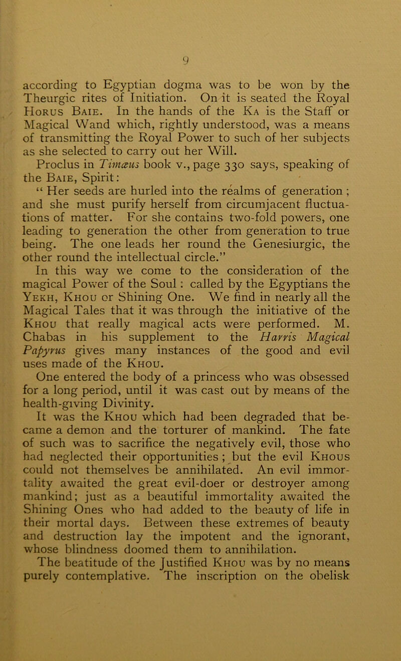 y according to Egyptian dogma was to be won by the Theurgic rites of Initiation. On it is seated the Royal Horus Baie. In the hands of the Ka is the Staff or Magical VVand which, rightly understood, was a means of transmitting the Royal Power to such of her subjects as she selected to carry out her Will. Proclus in Timam book v., page 330 says, speaking of the Baie, Spirit: “ Her seeds are hurled into the realms of generation ; and she must purify herself from circumjacent fluctua- tions of matter. For she contains two-fold powers, one leading to generation the other from generation to true being. The one leads her round the Genesiurgic, the other round the intellectual circle.” In this way we come to the consideration of the magical Power of the Soul: called by the Egyptians the Yekh, Khou or Shining One. We find in nearly all the Magical Tales that it was through the initiative of the Khou that really magical acts were performed. M. Chabas in his supplement to the Harris Magical Papyrus gives many instances of the good and evil uses made of the Khou. One entered the body of a princess who was obsessed for a long period, until it was cast out by means of the health-giving Divinity. It was the Khou which had been degraded that be- came a demon and the torturer of mankind. The fate of such was to sacrifice the negatively evil, those who had neglected their opportunities ; but the evil Khous could not themselves be annihilated. An evil immor- tality awaited the great evil-doer or destroyer among mankind; just as a beautiful immortality awaited the Shining Ones who had added to the beauty of life in their mortal days. Between these extremes of beauty and destruction lay the impotent and the ignorant, whose blindness doomed them to annihilation. The beatitude of the Justified Khou was by no means purely contemplative. The inscription on the obelisk