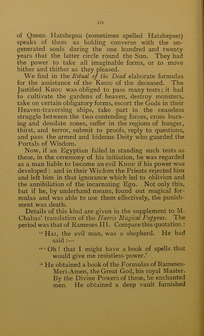 lO of Queen Hatshepsu (sometimes spelled Hatshepset) speaks of them as holding converse with the un- generated souls during the one hundred and twenty years that the latter circle round the Sun. They had the power to take all imaginable forms, or to move hither and thither as they pleased. We find in the Ritual of the Dead elaborate formulas for the assistance of the Khou of the deceased. The Justified Khou was obliged to pass many tests; it had to cultivate the gardens of heaven, destroy monsters, take on certain obligatory forms, escort the Gods in their Heaven-traversing ships, take part in the ceaseless struggle between the two contending forces, cross burn- ing and desolate zones, suffer in the regions of hunger, thirst, and terror, submit to proofs, reply to questions, and pass the armed and hideous Deity who guarded the Portals of Wisdom. Now, if an Egyptian failed in standing such tests as these, in the ceremony of his initiation, he was regarded as a man liable to become an evil Khou if his power was developed : and in their Wisdom the Priests rejected him and left him in that ignorance which led to oblivion and the annihilation of the incarnating Ego. Not only this, but if he, by underhand means, found out magical for- mulas and was able to use them effectively, the punish- ment was death. Details of this kind are given in the supplement to hi. Chabas’ translation of the Harris Magical Papyrus. The period was that of Rameses III. Compare this quotation : “ Hai, the evil man, was a shepherd. He had said :— “ ‘ Oh ! that I might have a book of spells that would give me resistless power.’ “ He obtained a book of the Formulas of Rameses- Meri-Amen, the Great God, his royal Master. By the Divine Powers of these, he enchanted men. He obtained a deep vault furnished