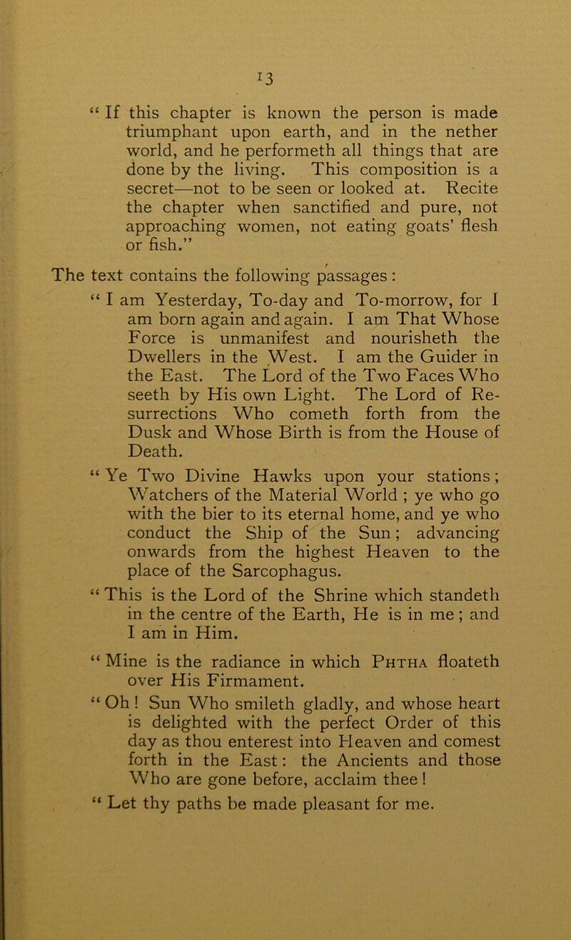 “ If this chapter is known the person is made triumphant upon earth, and in the nether world, and he performeth all things that are done by the living. This composition is a secret—not to be seen or looked at. Recite the chapter when sanctified and pure, not approaching women, not eating goats’ flesh or fish.” The text contains the following passages : “ I am Yesterday, To-day and To-morrow, for 1 am born again and again. I am That Whose Force is unmanifest and nourisheth the Dwellers in the West. I am the Guider in the East. The Lord of the Two Faces Who seeth by His own Light. The Lord of Re- surrections Who cometh forth from the Dusk and Whose Birth is from the House of Death. “Ye Two Divine Hawks upon your stations; Watchers of the Material World ; ye who go with the bier to its eternal home, and ye who conduct the Ship of the Sun; advancing onwards from the highest Heaven to the place of the Sarcophagus. “ This is the Lord of the Shrine which standeth in the centre of the Earth, He is in me ; and I am in Him. “ Mine is the radiance in which Phtha floateth over His Firmament. “ Oh ! Sun Who smileth gladly, and whose heart is delighted with the perfect Order of this day as thou enterest into Heaven and comest forth in the East; the Ancients and those Who are gone before, acclaim thee ! “ Let thy paths be made pleasant for me.