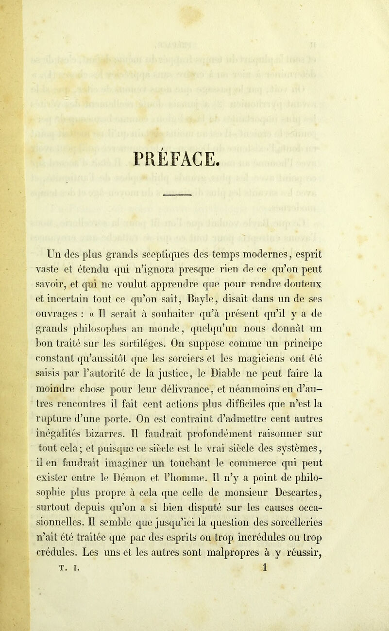 PRÉFACE Un des plus grands sceptiques des temps modernes, esprit vaste et étendu qui n’ignora presque rien de ce qu’on peut savoir, et qui ne voulut apprendre que pour rendre douteux et incertain tout ce qu’on sait, Bayle, disait dans un de ses ouvrages : « Il serait à souhaiter qu’à présent qu’il y a de grands philosophes au monde, quelqu’un nous donnât un bon traité sur les sortilèges. On suppose comme un principe constant qu’aussitôt que les sorciers et les magiciens ont été saisis par l’autorité de la justice, le Diable ne peut faire la moindre chose pour leur délivrance, et néanmoins en d’au- tres rencontres il fait cent actions plus difficiles que n’est la rupture d’une porte. On est contraint d’admettre cent autres inégalités bizarres. Il faudrait profondément raisonner sur tout cela ; et puisque ce siècle est le vrai siècle des systèmes, il en faudrait imaginer un touchant le commerce qui peut exister entre le Démon et l’homme. Il n’y a point de philo- sophie plus propre à cela que celle de monsieur Descartes, surtout depuis qu’on a si bien disputé sur les causes occa- sionnelles. Il semble que jusqu’ici la question des sorcelleries n’ait été traitée que par des esprits ou trop incrédules ou trop crédules. Les uns et les autres sont malpropres à y réussir,