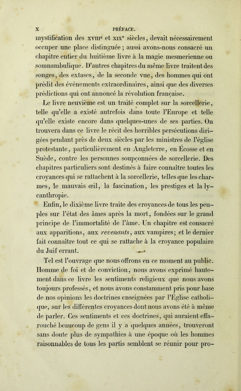 mystification des xvm8 et xixe siècles, devait nécessairement occuper une place distinguée ; aussi avons-nous consacré un chapitre entier du huitième livre à la magie mesmerienne ou somnambulique. D’autres chapitres du même livre traitent des songes, des extases, de la seconde vue, des hommes qui ont prédit des événements extraordinaires, ainsi que des diverses prédictions qui ont annoncé la révolution française. Le livre neuvième est un traité complet sur la sorcellerie, telle qu’elle a existé autrefois dans toute l’Europe et telle qu’elle existe encore dans quelques-unes de ses parties. O11 trouvera dans ce livre le récit des horribles persécutions diri- gées pendant près de deux siècles par les ministres de l’église protestante, particulièrement en Angleterre, en Ecosse et en Suède, contre les personnes soupçonnées de sorcellerie. Des chapitres particuliers sont destinés à faire connaître toutes les croyances qui se rattachent à la sorcellerie, telles que les char- mes, le mauvais œil, la fascination, les prestiges et la ly- canthropie. Enfin, le dixième livre traite des croyances de tous les peu- ples sur l’état des âmes après la mort, fondées sur le grand principe de l’immortalité de l’âme. Un chapitre est consacré aux apparitions, aux revenants, aux vampires; et le dernier fait connaître tout ce qui se rattache à la croyance populaire du Juif errant. * Tel est l’ouvrage que nous offrons en ce moment au public. Homme de foi et de conviction, nous avons exprimé haute- ment dans ce livre les sentiments religieux que nous avons toujours professés, et nous avons constamment pris pour base de nos opinions les doctrines enseignées par l’Eglise catholi- que, sur les différentes croyances dont nous avons été à même de parler. Ces sentiments et ces doctrines, qui auraient effa- rouché beaucoup de gens il y a quelques années, trouveront sans doute plus de sympathies à une époque où les hommes raisonnables de tous les partis semblent se réunir pour pro-