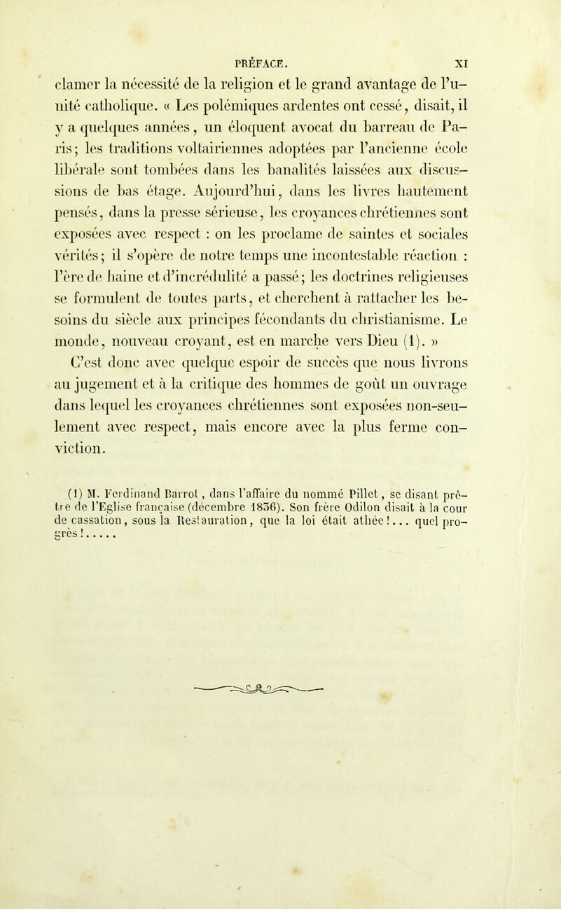 clamer la nécessité de la religion et le grand avantage de l’u- nité catholique. « Les polémiques ardentes ont cessé, disait, il y a quelques années, un éloquent avocat du barreau de Pa- ris ; les traditions voltairiennes adoptées par l’ancienne école libérale sont tombées dans les banalités laissées aux discus- sions de bas étage. Aujourd’hui, dans les livres hautement pensés, dans la presse sérieuse, les croyances chrétiennes sont exposées avec respect : on les proclame de saintes et sociales vérités ; il s’opère de notre temps une incontestable réaction : l’ère de haine et d’incrédulité a passé; les doctrines religieuses se formulent de toutes parts, et cherchent à rattacher les be- soins du siècle aux principes fécondants du christianisme. Le monde, nouveau croyant, est en marche vers Dieu (1). » C’est donc avec quelque espoir de succès que nous livrons au jugement et à la critique des hommes de goût un ouvrage dans lequel les croyances chrétiennes sont exposées non-seu- lement avec respect , mais encore avec la plus ferme con- viction. (1) M. Ferdinand Rarrot, dans l’affaire du nommé Pillet, se disant prê- tre de l’Eglise française (décembre 1836). Son frère Odilon disait à la cour de cassation, sous la lteslauration, que la loi était athée!... quel pro- grès !