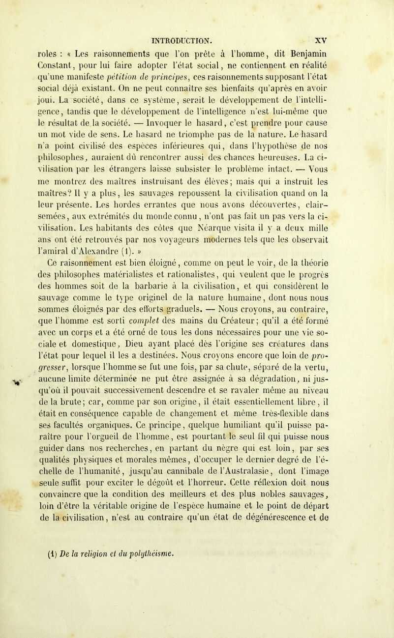 rôles : « Les raisonnements que l’on prête à l’homme, dit Benjamin Constant, pour lui faire adopter l’état social, ne contiennent en réalité qu'une manifeste pétition de principes, ces raisonnements supposant l’état social déjà existant. On ne peut connaître ses bienfaits qu’après en avoir joui. La société, dans ce système, serait le développement de l’intelli- gence, tandis que le développement de l’intelligence n’est lui-même que le résultat de la société. — Invoquer le hasard, c’est prendre pour cause un mot vide de sens. Le hasard ne triomphe pas de la nature. Le hasard n’a point civilisé des espèces inférieures qui, dans l’hypothèse de nos philosophes, auraient dû rencontrer aussi des chances heureuses. La ci- vilisation par les étrangers laisse subsister le problème intact. — Vous me montrez des maîtres instruisant des élèves; mais qui a instruit les maîtres? Il y a plus, les sauvages repoussent la civilisation quand on la leur présente. Les hordes errantes que nous avons découvertes, clair- semées, aux extrémités du monde connu , n’ont pas fait un pas vers la ci- vilisation. Les habitants des côtes que Néarque visita il y a deux mille ans ont été retrouvés par nos voyageurs modernes tels que les observait l’amiral d’Alexandre (I). » Ce raisonnement est bien éloigné, comme on peut le voir, de la théorie des philosophes matérialistes et rationalistes, qui veulent que le progrès des hommes soit de la barbarie à la civilisation, et qui considèrent le sauvage comme le type originel de la nature humaine, dont nous nous sommes éloignés par des efforts graduels. — Nous croyons, au contraire, que l’homme est sorti complet des mains du Créateur; qu’il a été formé avec un corps et a été orné de tous les dons nécessaires pour une vie so- ciale et domestique, Dieu ayant placé dès l’origine ses créatures dans l’état pour lequel il les a destinées. Nous croyons encore que loin de pro- gresser, lorsque l’homme se fut une fois, par sa chute, séparé de la vertu, aucune limite déterminée ne put être assignée à sa dégradation, ni jus- qu’où il pouvait successivement descendre et se ravaler même au niveau de la brute; car, comme par son origine, il était essentiellement libre, il était en conséquence capable de changement et même très-flexible dans ses facultés organiques. Ce principe, quelque humiliant qu’il puisse pa- raître pour l’orgueil de l’homme, est pourtant le seul fd qui puisse nous guider dans nos recherches, en partant du nègre qui est loin, par ses qualités physiques et morales mêmes, d’occuper le dernier degré de l’é- chelle de l’humanité, jusqu’au cannibale de l’Australasie, dont l’image seule suffit pour exciter le dégoût et l’horreur. Cette rétlexion doit nous convaincre que la condition des meilleurs et des plus nobles sauvages, loin d’être la véritable origine de l’espèce humaine et le point de départ de la civilisation, n’est au contraire qu’un état de dégénérescence et de (1) De la religion et du poljthéhme.