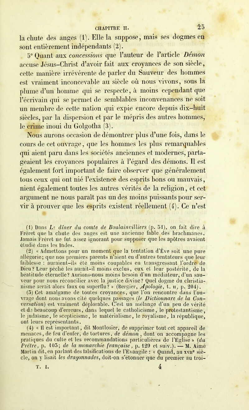 la chute des anges (1). Elle la suppose, mais ses dogmes en sont entièrement indépendants (2). 5° Quant aux concessions que l’auteur de l’article Démon accuse Jésus-Christ d’avoir fait aux croyances de son siècle, cette manière irrévérente de parler du Sauveur des hommes est vraiment inconcevable au siècle où nous vivons, sous la plume d’un homme qui se respecte, à moins cependant que l’écrivain qui se permet de semblables inconvenances ne soit un membre de cette nation qui expie encore depuis dix-huit siècles, par la dispersion et par le mépris des autres hommes, le crime inoui du Golgotha (3). Nous aurons occasion de démontrer plus d’une fois, dans le cours de cet ouvrage, que les hommes les plus remarquables qui aient paru dans les sociétés anciennes et modernes, parta- geaient les croyances populaires à l’égard des démons. Il est également fort important de faire observer que généralement tous ceux qui ont nié l’existence des esprits bons ou mauvais, nient également toutes les autres vérités de la religion, et cet argument ne nous paraît pas un des moins puissants pour ser- vir à prouver que les esprits existent réellement (4). Ce n’est (1) Dans Le dîner du, comte de Boulainvilliers (p. 51), on fait dire à Fréret cpie la chute des anges est une ancienne fable des brachmanes. Jamais Fréret ne fut assez ignorant pour supposer que les apôtres avaient étudié dans les Indes. (2) « Admettons pour un moment que la tentation d’Ève soit une pure allégorie; que nos premiers parents n’aient eu d’autres tentateurs que leur faiblesse : auraient-ils été moins coupables en transgressant l’ordre de Dieu? Leur péché les aurait—il moins exclus, eux et leur postérité, de la béatitude éternelle? Aurions-nous moins besoin d’un médiateur, d’un sau- veur pour nous réconcilier avec la justice divine? Quel dogme du christia- nisme serait alors faux ou superflu? » (Bergier, Apologie, t. ii, p. 20-1). (3) Cet amalgame de toutes croyances, que l’on rencontre dans l’ou- vrage dont nous avons cité quelques passages [le üictionnare de la Con- versation) est vraiment déplorable. C’est un mélange d’un peu de vérité et de beaucoup d’erreurs, dans lequel le catholicisme, le protestantisme, le judaïsme, le scepticisme, le matérialisme, le royalisme, la république, ont leurs représentants. (4) « Il est important, dit Montlosier, de supprimer tout cet appareil de menaces, de feu d’enfer, de tortures, de démon , dont on accompagne les pratiques du culte et les recommandations particulières de l’Église » (du Prêtre, p. 103; de la monarchie française, p. 129 et suiv.). — M. Aimé Martin dit, en parlant des falsifications de l’Evangile : « Quand, au xvne siè- cle, on y lisait les dragonnades, doit-on s’étonner que du premier au troi— 4 T. I,