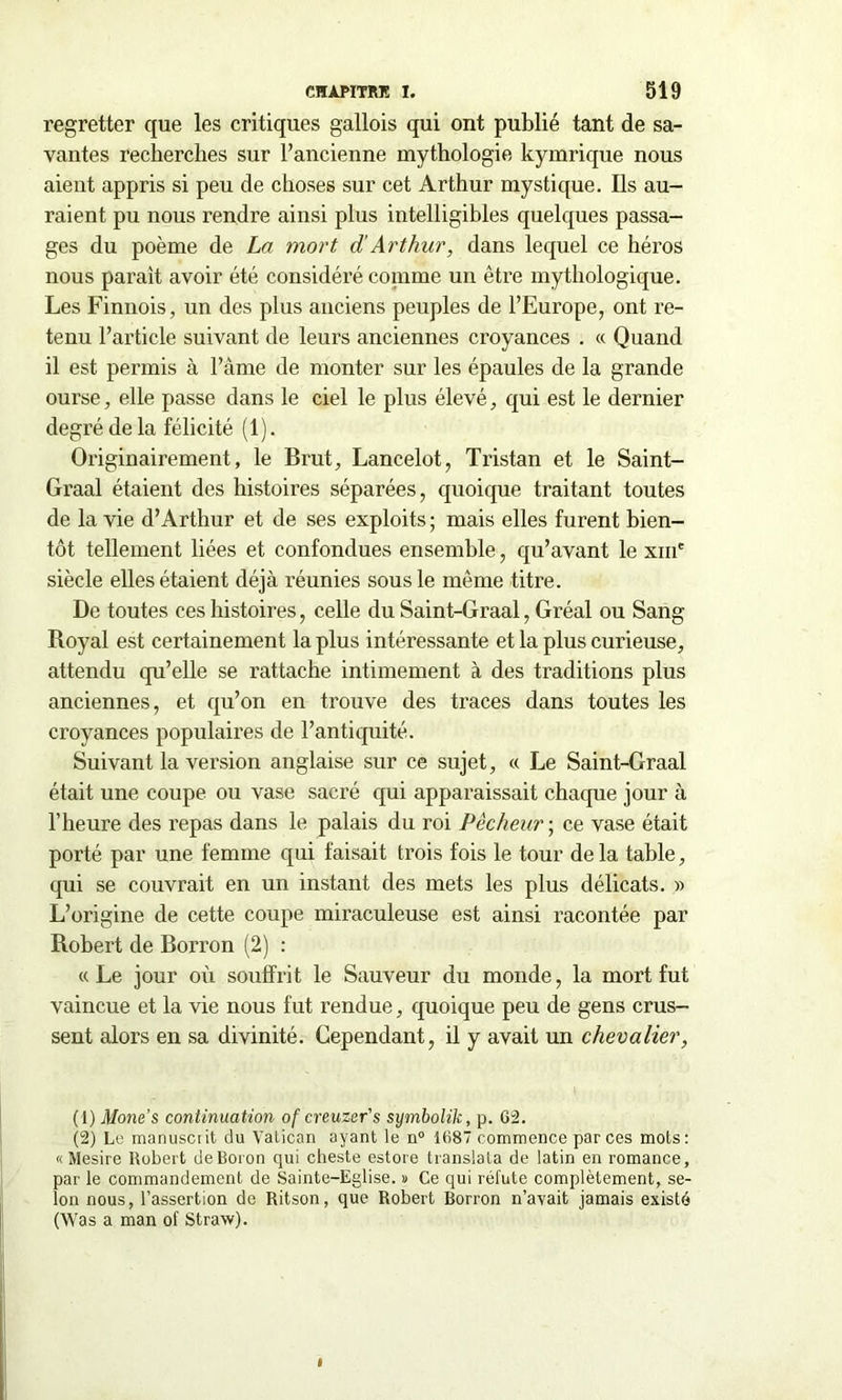 regretter que les critiques gallois qui ont publié tant de sa- vantes recherches sur l’ancienne mythologie kymrique nous aient appris si peu de choses sur cet Arthur mystique. Ils au- raient pu nous rendre ainsi plus intelligibles quelques passa- ges du poème de La mort d Arthur, dans lequel ce héros nous parait avoir été considéré comme un être mythologique. Les Finnois, un des plus anciens peuples de l’Europe, ont re- tenu l’article suivant de leurs anciennes croyances . « Quand il est permis à l’âme de monter sur les épaules de la grande ourse, elle passe dans le ciel le plus élevé, qui est le dernier degré de la félicité (1). Originairement, le Brut, Lancelot, Tristan et le Saint- Graal étaient des histoires séparées, quoique traitant toutes de la vie d’Arthur et de ses exploits ; mais elles furent bien- tôt tellement liées et confondues ensemble, qu’avant le xm' siècle elles étaient déjà réunies sous le même titre. De toutes ces histoires, celle du Saint-Graal, Gréai ou Sang Royal est certainement la plus intéressante et la plus curieuse, attendu qu’elle se rattache intimement à des traditions plus anciennes, et qu’on en trouve des traces dans toutes les croyances populaires de l’antiquité. Suivant la version anglaise sur ce sujet, « Le Saint-Graal était une coupe ou vase sacré qui apparaissait chaque jour à l’heure des repas dans le palais du roi Pécheur ; ce vase était porté par une femme qui faisait trois fois le tour delà table, qui se couvrait en un instant des mets les plus délicats. » L’origine de cette coupe miraculeuse est ainsi racontée par Robert de Borron (2) : «Le jour où soutînt le Sauveur du monde, la mort fut vaincue et la vie nous fut rendue, quoique peu de gens crus- sent alors en sa divinité. Cependant, il y avait un chevalier, (1) Mone’s continuation of creuzer's symbolik, p. G2. (2) Le manusciit du Vatican ayant le n° 1687 commence par ces mots: « Mesire Robert deBoron qui cheste estore translata de latin en romance, par le commandement de Sainte-Eglise. » Ce qui réfute complètement, se- lon nous, l’assertion de Ritson, que Robert Borron n’avait jamais existé (Was a man of Straw).