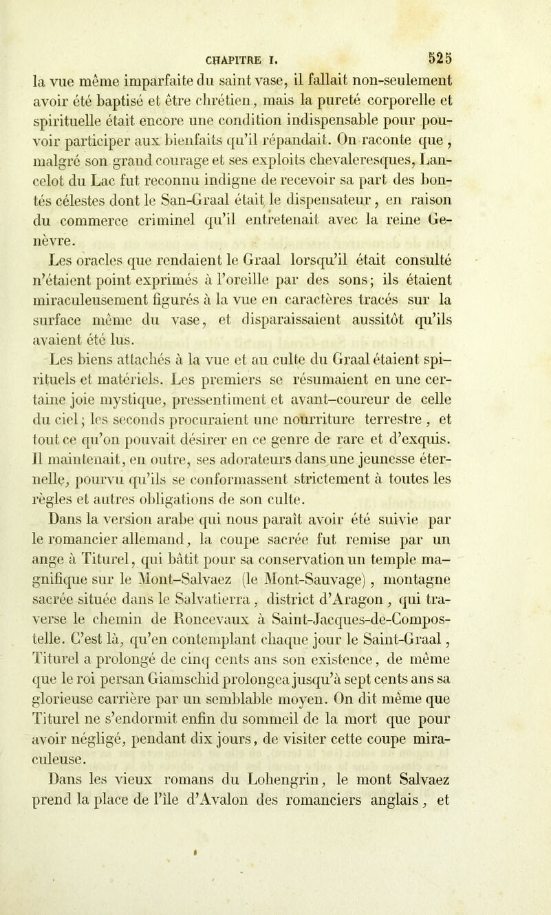 la vue même imparfaite du saint vase, il fallait non-seulement avoir été baptisé et être chrétien, mais la pureté corporelle et spirituelle était encore une condition indispensable pour pou- voir participer aux bienfaits qu’il répandait. On raconte que , malgré son grand courage et ses exploits chevaleresques, Lan- celot du Lac fut reconnu indigne de recevoir sa part des bon- tés célestes dont le San-Graal était le dispensateur, en raison du commerce criminel qu’il entretenait avec la reine Ge- nèvre. Les oracles que rendaient le Graal lorsqu’il était consulté n’étaient point exprimés à l’oreille par des sons ; ils étaient miraculeusement figurés à la vue en caractères tracés sur la surface même du vase, et disparaissaient aussitôt qu’ils avaient été lus. Les biens attachés à la vue et au culte du Graal étaient spi- rituels et matériels. Les premiers se résumaient en une cer- taine joie mystique, pressentiment et avant-coureur de celle du ciel ; les seconds procuraient une nourriture terrestre , et tout ce qu’on pouvait désirer en ce genre de rare et d’exquis. 11 maintenait, en outre, ses adorateurs dans une jeunesse éter- nelle, pourvu qu’ils se conformassent strictement à toutes les règles et autres obligations de son culte. Dans la version arabe qui nous paraît avoir été suivie par le romancier allemand, la coupe sacrée fut remise par un ange à Titurel, qui bâtit pour sa conservation un temple ma- gnifique sur le Mont-Salvaez (le Mont-Sauvage), montagne sacrée située dans le Salvatierra, district d’Aragon, qui tra- verse le chemin de Roncevaux à Saint-Jacques-de-Compos- telle. C’est là, qu’en contemplant chaque jour le Saint-Graal, Titurel a prolongé de cinq cents ans son existence, de même que le roi persan Giamschid prolongea jusqu’à sept cents ans sa glorieuse carrière par un semblable moyen. On dit même que Titurel ne s’endormit enfin du sommeil de la mort que pour avoir négligé, pendant dix jours, de visiter cette coupe mira- culeuse. Dans les vieux romans du Lohengrin, le mont Salvaez prend la place de l’ile d’Avalon des romanciers anglais, et