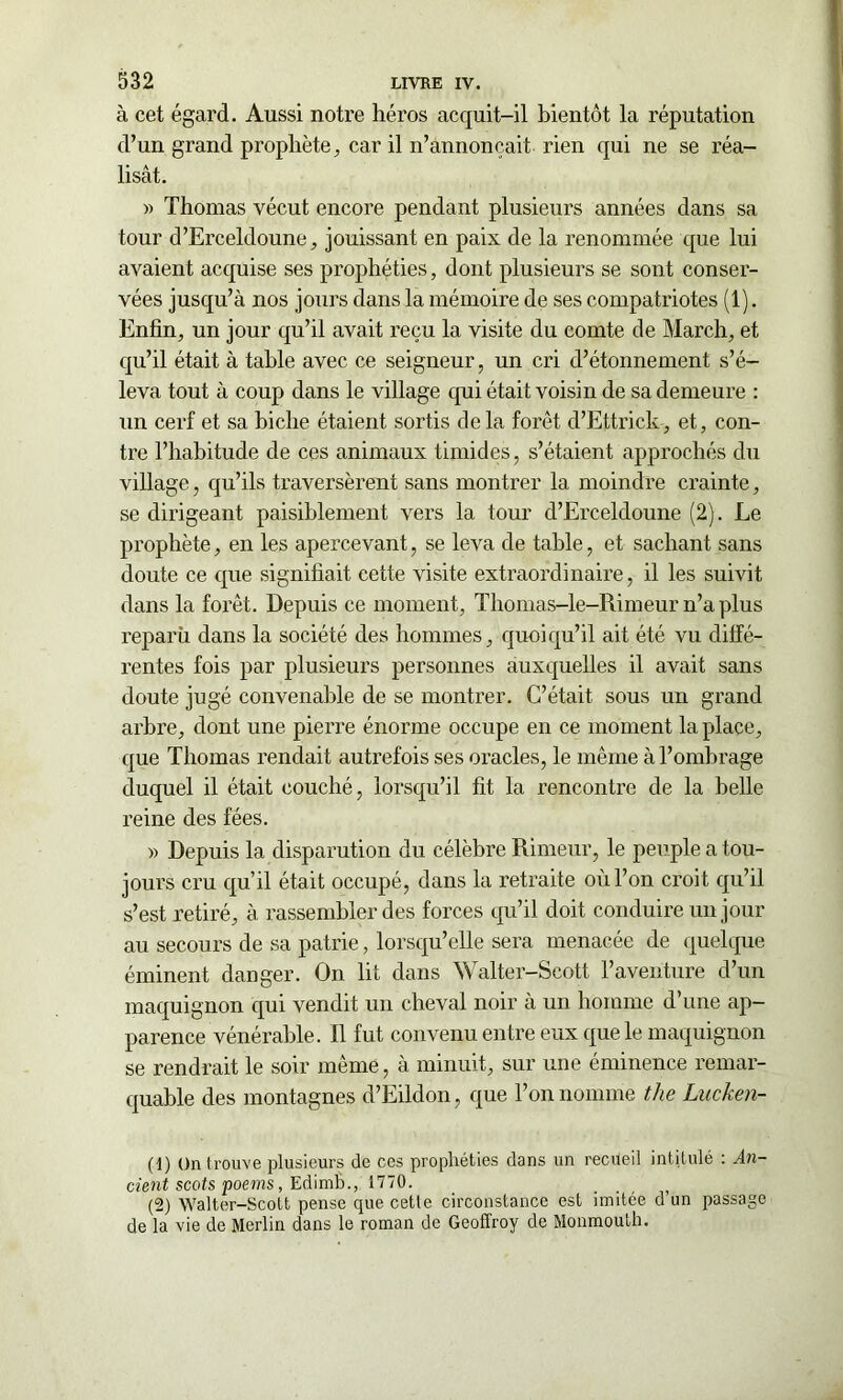 à cet égard. Aussi notre héros acquit-il bientôt la réputation d’un grand prophète, car il n’annonçait rien qui ne se réa- lisât. « Thomas vécut encore pendant plusieurs années dans sa tour d’Erceldoune, jouissant en paix de la renommée que lui avaient acquise ses prophéties, dont plusieurs se sont conser- vées jusqu’à nos jours dans la mémoire de ses compatriotes (1). Enfin, un jour qu’il avait reçu la visite du comte de March, et qu’il était à table avec ce seigneur, un cri d’étonnement s’é- leva tout à coup dans le village qui était voisin de sa demeure : un cerf et sa biche étaient sortis delà forêt d’Ettrick, et, con- tre l’habitude de ces animaux timides, s’étaient approchés du village, qu’ils traversèrent sans montrer la moindre crainte, se dirigeant paisiblement vers la tour d’Erceldoune (2). Le prophète, en les apercevant, se leva de table, et sachant sans doute ce que signifiait cette visite extraordinaire, il les suivit dans la forêt. Depuis ce moment, Thomas-le-Rimeur n’a plus reparu dans la société des hommes, quoiqu’il ait été vu diffé- rentes fois par plusieurs personnes auxquelles il avait sans doute jugé convenable de se montrer. C’était sous un grand arbre, dont une pierre énorme occupe en ce moment la place, que Thomas rendait autrefois ses oracles, le même à l’ombrage duquel il était couché, lorsqu’il fit la rencontre de la belle reine des fées. » Depuis la disparution du célèbre Rimeur, le peuple a tou- jours cru qu’il était occupé, dans la retraite où l’on croit qu’il s’est retiré, à rassembler des forces qu’il doit conduire un jour au secours de sa patrie, lorsqu’elle sera menacée de quelque éminent danger. On lit dans Walter-Scott l’aventure d’un maquignon qui vendit un cheval noir à un homme d’une ap- parence vénérable. Il fut convenu entre eux que le maquignon se rendrait le soir même, à minuit, sur une éminence remar- quable des montagnes d’Eildon, que Ton nomme the Lucken- (1) On trouve plusieurs de ces prophéties dans un recueil intitulé : An- cient scots poems, Edimh., 1770. (2) Walter-Scott pense que cette circonstance est imitée d un passage de la vie de Merlin dans le roman de Geoffroy de Monmouth.