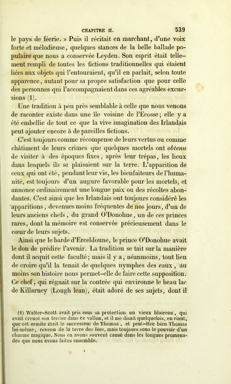 le pays de féerie. » Puis il récitait en marchant, d’une voix forte et mélodieuse ; quelques stances de la belle ballade po- pulaire que nous a conservée Leyden. Son esprit était telle- ment rempli de toutes les fictions traditionnelles qui étaient liées aux objets qui l’entouraient, qu’il en parlait, selon toute apparence, autant pour sa propre satisfaction que pour celle des personnes qui l’accompagnaient dans ces agréables excur- sions (1). Une tradition à peu près semblable à celle que nous venons de raconter existe dans une île voisine de l’Ecosse ; elle y a été embellie de tout ce que la vive imagination des Irlandais peut ajouter encore à de pareilles fictions. C’est toujours comme récompense de leurs vertus ou comme châtiment de leurs crimes que quelques mortels ont obtenu de visiter à des époques fixes, après leur trépas, les lieux dans lesquels ils se plaisaient sur la terre. L’apparition de ceux qui ont été, pendant leur vie, les bienfaiteurs de l’huma- nité, est toujours d’un augure favorable pour les mortels, et annonce ordinairement une longue paix ou des récoltes abon- dantes. C’est ainsi que les Irlandais ont toujours considéré les apparitions, devenues moins fréquentes de nos jours, d’un de leurs anciens chefs , du grand O’Donohue, un de ces princes rares, dont la mémoire est conservée précieusement dans le cœur de leurs sujets. Ainsi que le barde d’Erceldoune, le prince O’Donohue avait le don de prédire l’avenir. La tradition se tait sur la manière dont il acquit cette faculté; mais il y a, néanmoins, tout lieu de croire qu’il la tenait de quelques nymphes des eaux , au moins son histoire nous permet-elle de faire cette supposition. Ce chef, qui régnait sur la contrée qui environne le beau lac de Killarney (Lougli lean), était adoré de ses sujets, dont il (1) Walter-Scott avait pris sous sa protection un vieux blaireau , qui avait creusé son terrier dans ce vallon, et il me disait quelquefois, en riant, que cet ermite était le successeur de Thomas , et peut-être bien Thomas lui-même, revenu de la terre des fées, mais toujours sous le pouvoir d’un charme magique. Nous en avons souvent causé dans les longues promena- des que nous avons faites ensemble.