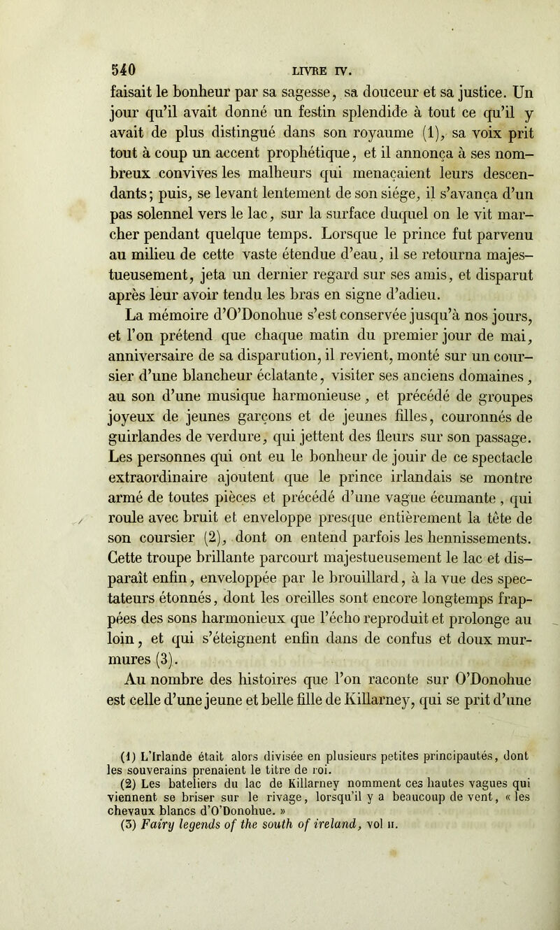 faisait le bonheur par sa sagesse, sa douceur et sa justice. Un jour qu’il avait donné un festin splendide à tout ce qu’il y avait de plus distingué dans son royaume (1), sa voix prit tout à coup un accent prophétique, et il annonça à ses nom- breux convives les malheurs qui menaçaient leurs descen- dants ; puis, se levant lentement de son siège, il s’avança d’un pas solennel vers le lac, sur la surface duquel on le vit mar- cher pendant quelque temps. Lorsque le prince fut parvenu au milieu de cette vaste étendue d’eau, il se retourna majes- tueusement, jeta un dernier regard sur ses amis, et disparut après leur avoir tendu les bras en signe d’adieu. La mémoire d’O’Donohue s’est conservée jusqu’à nos jours, et l’on prétend que chaque matin du premier jour de mai, anniversaire de sa disparution, il revient, monté sur un cour- sier d’une blancheur éclatante, visiter ses anciens domaines, au son d’une musique harmonieuse, et précédé de groupes joyeux de jeunes garçons et de jeunes filles, couronnés de guirlandes de verdure, qui jettent des fleurs sur son passage. Les personnes qui ont eu le bonheur de jouir de ce spectacle extraordinaire ajoutent que le prince irlandais se montre armé de toutes pièces et précédé d’une vague écumante , qui roule avec bruit et enveloppe presque entièrement la tète de son coursier (2), dont on entend parfois les hennissements. Cette troupe brillante parcourt majestueusement le lac et dis- paraît enfin, enveloppée par le brouillard, à la vue des spec- tateurs étonnés, dont les oreilles sont encore longtemps frap- pées des sons harmonieux que l’écho reproduit et prolonge au loin, et qui s’éteignent enfin dans de confus et doux mur- mures (3). Au nombre des histoires que l’on raconte sur O’Donohue est celle d’une jeune et belle fille de Killarney, qui se prit d’une (1) L’Irlande était alors divisée en plusieurs petites principautés, dont les souverains prenaient le titre de roi. (2) Les bateliers du lac de Killarney nomment ces hautes vagues qui viennent se briser sur le rivage, lorsqu’il y a beaucoup de vent, «les chevaux blancs d’O’Donohue. » (3) Fairy legends of the south of ireland, vol h.