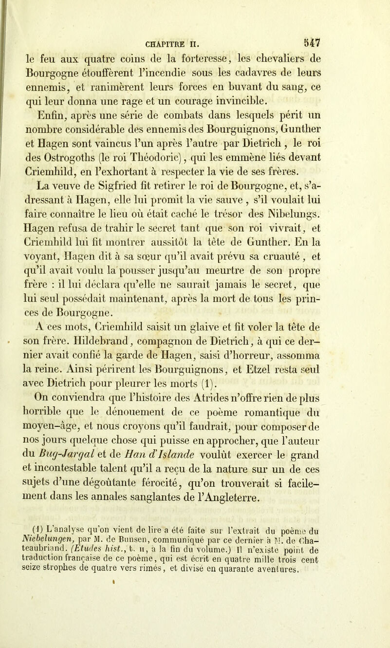 le feu aux quatre coins de la forteresse, les chevaliers de Bourgogne étouffèrent l’incendie sous les cadavres de leurs ennemis, et ranimèrent leurs forces en buvant du sang, ce qui leur donna une rage et un courage invincible. Enfin, après une série de combats dans lesquels périt un nombre considérable des ennemis des Bourguignons, Gunther et Hagen sont vaincus l’un après l’autre par Dietrich , le roi des Ostrogoths (le roi Théodoric), qui les emmène liés devant Criemhild, en l’exhortant à respecter la vie de ses frères. La veuve de Sigfried fit retirer le roi de Bourgogne, et, s’a- dressant à Hagen, elle lui promit la vie sauve , s’il voulait lui faire connaître le lieu où était caché le trésor des Nibelungs. Hagen refusa de trahir le secret tant que son roi vivrait, et Criemhild lui fit montrer aussitôt la tète de Gunther. En la voyant, Hagen dit à sa sœur qu’il avait prévu sa cruauté , et qu’il avait voulu la pousser jusqu’au meurtre de son propre frère : il lui déclara qu’elle ne saurait jamais le secret, que lui seul possédait maintenant, après la mort de tous les prin- ces de Bourgogne. A ces mots, Criemhild saisit un glaive et fit voler la tête de son frère. Hildebrand, compagnon de Dietrich, à qui ce der- nier avait confié la garde de Hagen, saisi d’horreur, assomma la reine. Ainsi périrent les Bourguignons, et Etzel resta seul avec Dietrich pour pleurer les morts (1). On conviendra que l’histoire des Atrides n’offre rien de plus horrible que le dénouement de ce poème romantique du moyen-àge, et nous croyons qu’il faudrait, pour composer de nos jours quelque chose qui puisse en approcher, que l'auteur du Buy-Jargal et de Han d’Islande voulût exercer le grand et incontestable talent qu’il a reçu de la nature sur un de ces sujets d’une dégoûtante férocité, qu’on trouverait si facile- ment dans les annales sanglantes de l’Angleterre. (1) L’analyse qu’on vient de lire a été faite sur l’extrait du poème du Niebelungen, par M. de Bunsen, communiqué par ce dernier à fl. de Cha- teaubriand. (Etudes hist., t. n, a la fin du volume.) Il n’existe point de traduction française de ce poème, qui est écrit en quatre mille trois cent seize strophes de quatre vers rimés, et divisé en quarante aventures.