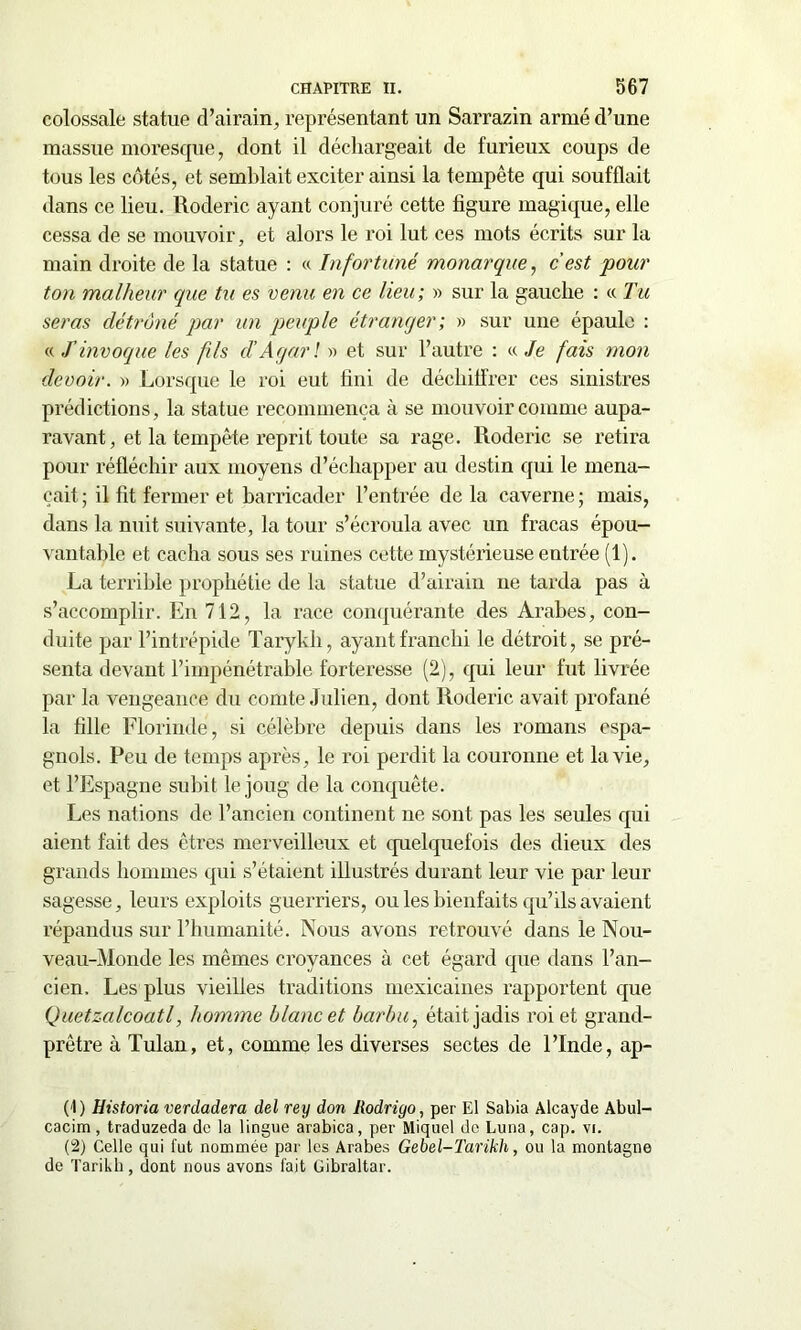 colossale statue d’airain, représentant un Sarrazin armé d’une massue moresque, dont il déchargeait de furieux coups de tous les côtés, et semblait exciter ainsi la tempête qui soufflait dans ce lieu. Roderic ayant conjuré cette figure magique, elle cessa de se mouvoir, et alors le roi lut ces mots écrits sur la main droite de la statue : « Infortuné monarque, c'est pour ton malheur que tu es venu en ce lieu; » sur la gauche : « Tu seras détrôné par un peuple étranger ; » sur une épaule : ((T invoque les fils d’Agarl » et sur l’autre : « Je fais mon devoir. » Lorsque le roi eut fini de déchiffrer ces sinistres prédictions, la statue recommença à se mouvoir comme aupa- ravant, et la tempête reprit toute sa rage. Roderic se retira pour réfléchir aux moyens d’échapper au destin qui le mena- çait ; il fit fermer et barricader l’entrée de la caverne ; mais, dans la nuit suivante, la tour s’écroula avec un fracas épou- vantable et cacha sous ses ruines cette mystérieuse entrée (1). La terrible prophétie de la statue d’airain ne tarda pas à s’accomplir. En 712, la race conquérante des Arabes, con- duite par l’intrépide Tarykli, ayant franchi le détroit, se pré- senta devant l’impénétrable forteresse (2), qui leur fut livrée par la vengeance du comte Julien, dont Roderic avait profané la fille Florindé, si célèbre depuis dans les romans espa- gnols. Peu de temps après, le roi perdit la couronne et la vie, et l’Espagne subit le joug de la conquête. Les nations de l’ancien continent ne sont pas les seules qui aient fait des êtres merveilleux et quelquefois des dieux des grands hommes qui s’étaient illustrés durant leur vie par leur sagesse, leurs exploits guerriers, ou les bienfaits qu’ils avaient répandus sur l’humanité. Nous avons retrouvé dans le Nou- veau-Monde les mêmes croyances à cet égard que dans l’an- cien. Les plus vieilles traditions mexicaines rapportent que Quetzalcoatl, homme blanc et barbu, était jadis roi et grand- prêtre à Tulan, et, comme les diverses sectes de l’Inde, ap- (4) Historia verdadera del rey don Rodrigo, per El Sabia Alcayde Abul- cacim, traduzeda de la lingue arabica, per Miquel de Luna, cap. vi. (2) Celle qui fut nommée par les Arabes Gebel-Tarikh, ou la montagne de Tarikh , dont nous avons fait Gibraltar.