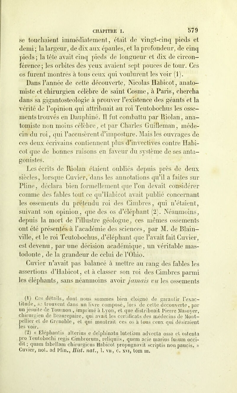 se touchaient immédiatement, était de vingt-cinq pieds et demi ; la largeur, de dix aux épaules, et la profondeur, de cinq pieds; la tête avait cinq pieds de longueur et dix de circon- férence; les orbites des yeux avaient sept pouces de tour. Ces os furent montrés à tous ceux qui voulurent les voir (1). Dans l’année de cette découverte, Nicolas Habicot, anato- miste et chirurgien célèbre de saint Cosme, à Paris, chercha dans sa gigantosteologie à prouver l’existence des géants et la vérité de l’opinion qui attribuait au roi Teutobochus les osse- ments trouvés en Dauphiné. Il fut combattu par Riolan, ana- tomiste non moins célèbre, et par Charles Guilleman, méde- cin du roi, qui l’accusèrent d’imposture. Mais les ouvrages de ces deux écrivains contiennent plus d’invectives contre Ilabi- cot que de bonnes raisons en faveur du système de ses anta- gonistes. Les écrits de Riolan étaient oubliés depuis près de deux siècles, lorsque Cuvier, dans les annotations qu’il a faites sur Pline, déclara bien formellement que l’on devait considérer comme des fables tout ce qu’IIabicot avait publié concernant les ossements du prétendu roi des Cimbres, qui n’étaient, suivant son opinion, que des os d’éléphant (2). Néanmoins, depuis la mort de l’illustre géologue, ces mêmes ossements ont été présentés à l’académie des sciences, par M. de Blain- ville, et le roi Teutobochus, d’éléphant que l’avait fait Cuvier, est devenu, par une décision académique, un véritable mas- todonte, de la grandeur de celui de l’Ohio. Cuvier n’avait pas balancé à mettre au rang des fables les assertions d’Habicot, et à classer son roi des Cimbres parmi les éléphants, sans néanmoins avoir jamais vu les ossements (1) Ces détails, dont nous sommes bien éloigné de garantir l’exac- titude, se trouvent dans un livre composé, lors de cette découverte, par un jésuite de Tournon, imprimé à Lyon, et que distribuait Pierre Masoyer, chirurgien de Reaurepaire, qui avait les certificats des médecins de Mont- pellier et de Grenoble , et qui montrait ces os à tous ceux qui désiraient les voir. (-) « Eléphantis alterius e delphinatu lutctiam advecta ossa et ostenta pro Teutobochi regis Cimbrorum, reliquiis, quem acie marius fusum occi- dit; quam fabcllam chirurgicus Habicot propugnavit scriptis non paucis. » Cuvier, not. ad Plin., Hist. nat., 1. vu, c. xvi, tom ni.