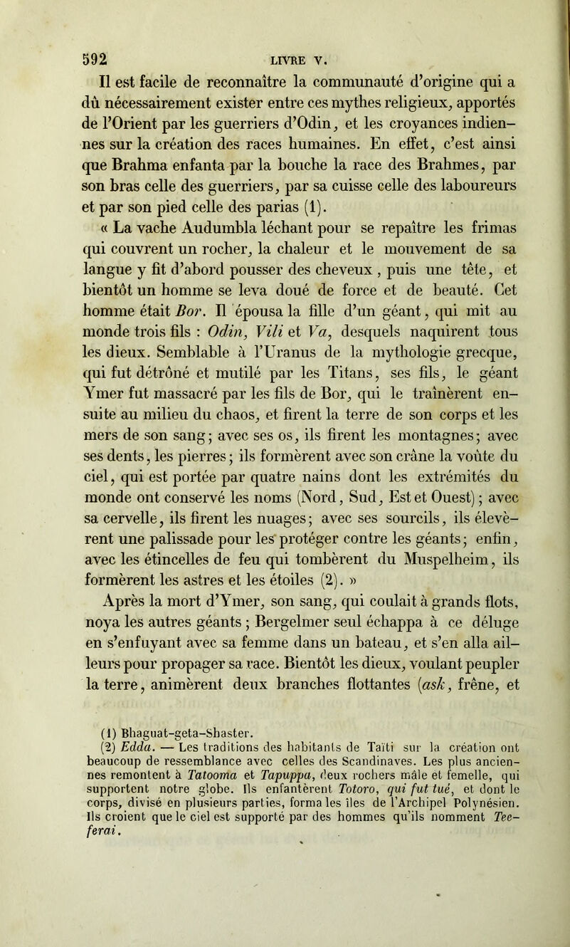 Il est facile de reconnaître la communauté d’origine qui a dû nécessairement exister entre ces mythes religieux, apportés de l’Orient par les guerriers d’Odin, et les croyances indien- nes sur la création des races humaines. En effet, c’est ainsi que Brahma enfanta par la bouche la race des Brahmes, par son bras celle des guerriers, par sa cuisse celle des laboureurs et par son pied celle des parias (1). « La vache Audumbla léchant pour se repaître les frimas qui couvrent un rocher, la chaleur et le mouvement de sa langue y fit d’abord pousser des cheveux , puis une tête, et bientôt un homme se leva doué de force et de beauté. Cet homme était B or. IL épousa la fille d’un géant, qui mit au monde trois fils : Odin, Vili et Va, desquels naquirent tous les dieux. Semblable à l’Uranus de la mythologie grecque, qui fut détrôné et mutilé par les Titans, ses fils, le géant Ymer fut massacré par les fils de Bor, qui le traînèrent en- suite au milieu du chaos, et firent la terre de son corps et les mers de son sang; avec ses os, ils firent les montagnes; avec ses dents, les pierres ; ils formèrent avec son crâne la voûte du ciel, qui est portée par quatre nains dont les extrémités du monde ont conservé les noms (Nord, Sud, Est et Ouest) ; avec sa cervelle, ils firent les nuages ; avec ses sourcils, ils élevè- rent une palissade pour les protéger contre les géants ; enfin, avec les étincelles de feu qui tombèrent du Muspelheim, ils formèrent les astres et les étoiles (2). » Après la mort d’Ymer, son sang, qui coulait à grands flots, noya les autres géants ; Bergelmer seul échappa à ce déluge en s’enfuyant avec sa femme dans un bateau, et s’en alla ail- leurs pour propager sa race. Bientôt les dieux, voulant peupler la terre, animèrent deux branches flottantes [ask, frêne, et (1) Bhaguat-geta-Shaster. (2) Edda. — Les traditions des habitants de Taïti sur la création ont beaucoup de ressemblance avec celles des Scandinaves. Les plus ancien- nes remontent à Tatooma et Tapuppa, deux rochers mâle et femelle, qui supportent notre globe. Ils enfantèrent Totoro, qui fut tué, et dont le corps, divisé en plusieurs parties, forma les îles de l’Archipel Polynésien. Ils croient que le ciel est supporté par des hommes qu’ils nomment Tec- ferai.