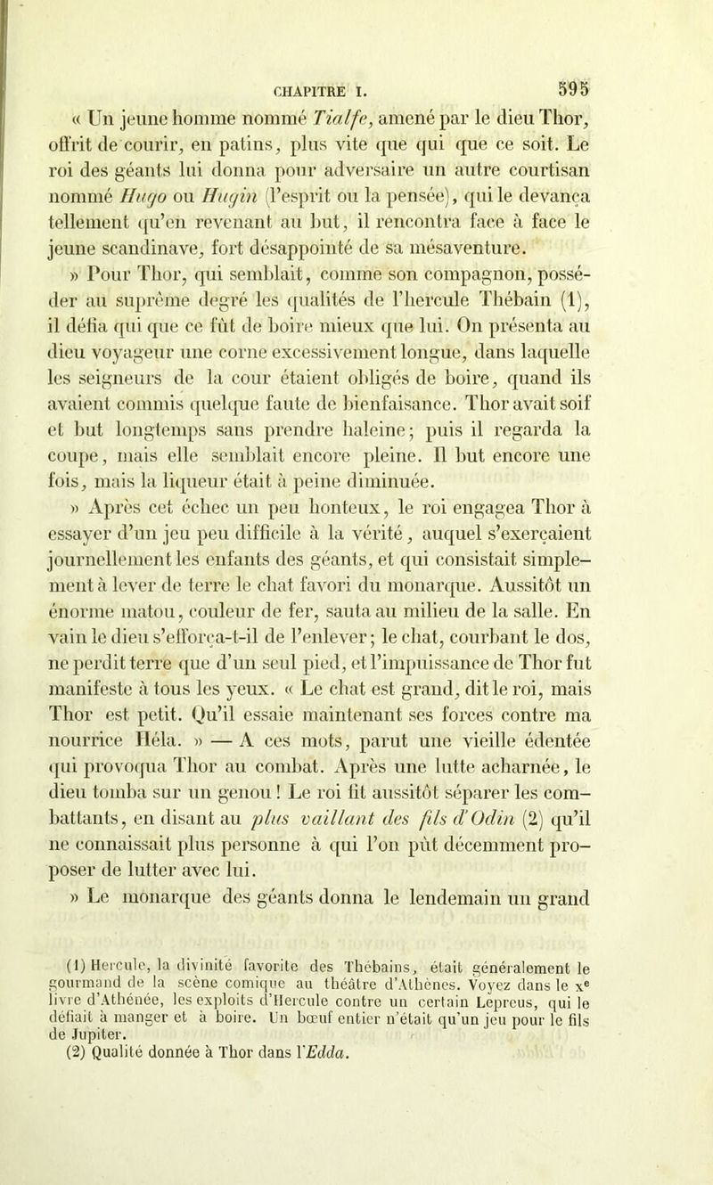 « Un jeune homme nommé Tialfe, amené par le dieu Thor, offrit de courir, en patins, plus vite que qui que ce soit. Le roi des géants lui donna pour adversaire un autre courtisan nommé Hugo ou Hugin (l’esprit ou la pensée), qui le devança tellement qu’en revenant au but, il rencontra face à face le jeune Scandinave, fort désappointé de sa mésaventure. « Pour Tlior, qui semblait, comme son compagnon, possé- der au suprême degré les qualités de F hercule Thébain (1), il défia qui que ce fût de boire mieux que lui. On présenta au dieu voyageur une corne excessivement longue, dans laquelle les seigneurs de la cour étaient obligés de boire, quand ils avaient commis quelque faute de bienfaisance. Tlior avait soif et but longtemps sans prendre baleine; puis il regarda la coupe, mais elle semblait encore pleine. Il but encore une fois, mais la liqueur était à peine diminuée. » Après cet échec un peu honteux, le roi engagea Tlior à essayer d’un jeu peu difficile à la vérité, auquel s’exercaient journellement les enfants des géants, et qui consistait simple- ment à lever de terre le chat favori du monarque. Aussitôt un énorme matou, couleur de fer, sauta au milieu de la salle. En vain le dieu s’efforça-t-il de l’enlever; le chat, courbant le dos, 11e perdit terre que d’un seul pied, et l’impuissance de Thor fut manifeste à tous les yeux. « Le chat est grand, dit le roi, mais Thor est petit. Qu’il essaie maintenant ses forces contre ma nourrice Héla. » — A ces mots, parut une vieille édentée qui provoqua Thor au combat. Après une lutte acharnée, le dieu tomba sur un genou ! Le roi lit aussitôt séparer les com- battants, en disant au plus vaillant des fils d'Odin (2) qu’il 11e connaissait plus personne à qui l’on pût décemment pro- poser de lutter avec lui. » Le monarque des géants donna le lendemain un grand (1) Hercule, la divinité favorite des Thébains, était généralement le gourmand de la scène comique au théâtre d’Athènes. Voyez dans le xe livre d’Athénée, les exploits d’Hercule contre un certain Lepreus, qui le défiait a manger et a boire. Un bœut entier n’était qu’un jeu pour le fils de Jupiter. (2) Qualité donnée à Thor dans YEdda.