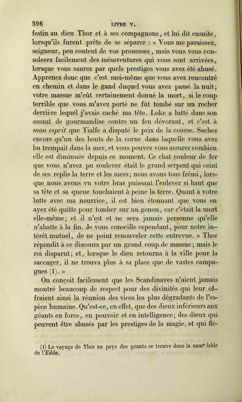 festin au dieu Thor et à ses compagnons, et lui dit ensuite, lorsqu’ils furent prêts de se séparer : « Vous me paraissez, seigneur, peu content de vos prouesses, mais vous vous con- solerez facilement des mésaventures qui vous sont arrivées, lorsque vous saurez par quels prestiges vous avez été abusé. Apprenez donc que c’est moi-même que vous avez rencontré en chemin et dans le gand duquel vous avez passé la nuit ; votre massue m’eût certainement donné la mort, si le coup terrible que vous m’avez porté ne fût tombé sur un rocher derrière lequel j’avais caché ma tête. Loke a lutté dans son assaut de gourmandise contre un feu dévorant, et c’est à mon esprit que Tialfe a disputé le prix de la course. Sachez encore qu’un des bouts de la corne dans laquelle vous avez bu trempait dans la mer, et vous pouvez vous assurer combien elle est diminuée depuis ce moment. Ce chat couleur de fer que vous n’avez pu soulever était le grand serpent qui ceint de ses replis la terre et les mers ; nous avons tous frémi, lors- que nous avons vu votre bras puissant l’enlever si haut que sa tête et sa queue touchaient à peine la terre. Quant à votre lutte avec ma nourrice, il est bien étonnant que vous en ayez été quitte pour tomber sur un genou, car c’était la mort elle-même; et il n’est et ne sera jamais personne qu’elle n’abatte à la fin. Je vous conseille cependant, pour notre in- térêt mutuel, de ne point renouveler cette entrevue. » Thor répondit à ce discours par un grand coup de massue ; mais le roi disparut; et, lorsque le dieu retourna à 1a. ville pour la saccager, il ne trouva plus à sa place que de vastes campa- gnes (1). » On conçoit facilement que les Scandinaves n’aient jamais montré beaucoup de respect pour des divinités qui leur of- fraient ainsi la réunion des vices les plus dégradants de l’es- pèce humaine. Qu’est-ce, en effet, que des dieux inférieurs aux géants en force, en pouvoir et en intelligence ; des dieux qui peuvent être abusés par les prestiges de la magie, et qui flé- (1) Le voyage de Thor au pays des géants se trouve dans la xxiii® fable de YEdda.