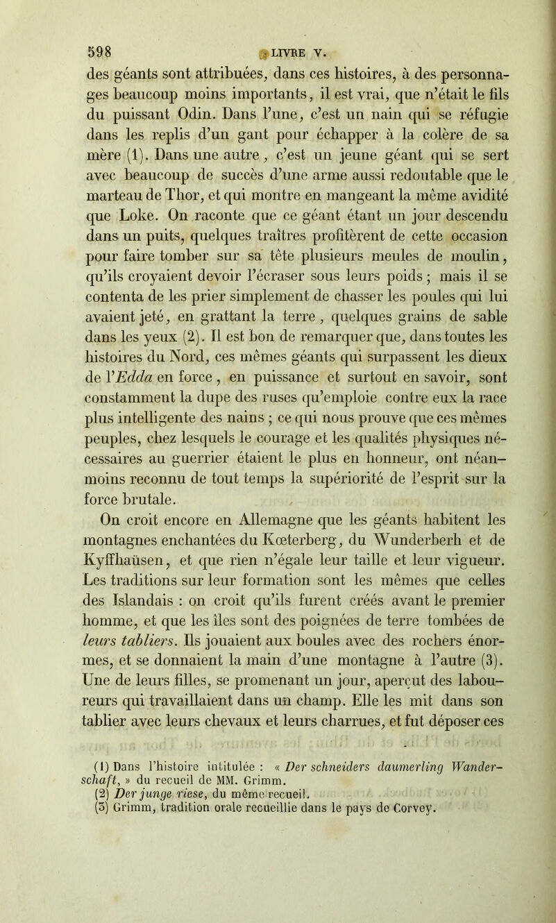 des géants sont attribuées, dans ces histoires, à des personna- ges beaucoup moins importants, il est vrai, que n’était le fils du puissant Odin. Dans l’une, c’est un nain qui se réfugie dans les replis d’un gant pour échapper à la colère de sa mère (1) . Dans une autre, c’est un jeune géant qui se sert avec beaucoup de succès d’une arme aussi redoutable que le marteau de Tlior, et qui montre en mangeant la môme avidité que Loke. On raconte que ce géant étant un jour descendu dans un puits, quelques traîtres profitèrent de cette occasion pour faire tomber sur sa tête plusieurs meules de moulin, qu’ils croyaient devoir l’écraser sous leurs poids ; mais il se contenta de les prier simplement de chasser les poules qui lui avaient jeté, en grattant la terre , quelques grains de sable dans les yeux (2). Il est bon de remarquer que, dans toutes les histoires du Nord, ces mêmes géants qui surpassent les dieux de VEdcla en force , en puissance et surtout en savoir, sont constamment la dupe des ruses qu’emploie contre eux la race plus intelligente des nains ; ce qui nous prouve que ces mêmes peuples, chez lesquels le courage et les qualités physiques né- cessaires au guerrier étaient le plus en honneur, ont néan- moins reconnu de tout temps la supériorité de l’esprit sur la force brutale. On croit encore en Allemagne que les géants habitent les montagnes enchantées du Kœterberg, du Wunderberli et de Kyffliaüsen, et que rien n’égale leur taille et leur vigueur. Les traditions sur leur formation sont les mêmes que celles des Islandais : on croit qu’ils furent créés avant le premier homme, et que les îles sont des poignées de terre tombées de leurs tabliers. Ils jouaient aux boules avec des rochers énor- mes, et se donnaient la main d’une montagne à l’autre (3). Une de leurs filles, se promenant un jour, aperçut des labou- reurs qui travaillaient dans un champ. Elle les mit dans son tablier avec leurs chevaux et leurs charrues, et fut déposer ces (1) Dans l’histoire intitulée: « Der schneider s daumerünçj Wander- schaft, » du recueil de MM. Grimm. (2) Der junge riese, du môme recueil. (5) Grimm, tradition orale recueillie dans le pays do Corvey.