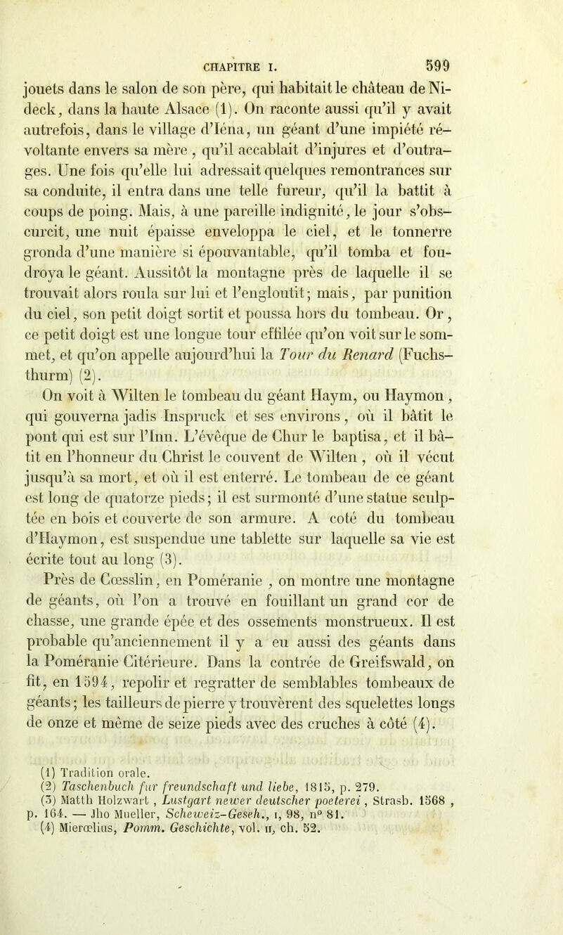 jouets dans le salon de son père, qui habitait le château de Ni- deck, dans la haute Alsace (1). On raconte aussi qu’il y avait autrefois, dans le village d’Iéna, un géant d’une impiété ré- voltante envers sa mère , qu’il accablait d’injures et d’outra- ges. Une fois qu’elle lui adressait quelques remontrances sur sa conduite, il entra dans une telle fureur, qu’il la battit à coups de poing. Mais, à une pareille indignité, le jour s’obs- curcit, une nuit épaisse enveloppa le ciel, et le tonnerre gronda d’une manière si épouvantable, qu’il tomba et fou- droya le géant. Aussitôt la montagne près de laquelle il se trouvait alors roula sur lui et l’engloutit; mais, par punition du ciel, son petit doigt sortit et poussa hors du tombeau. Or, ce petit doigt est une longue tour effilée qu’on voit sur le som- met, et qu’on appelle aujourd’hui la Tour du Renard (Fucbs- thurm) (2). On voit à Wilten le tombeau du géant Haym, ou Haymon , qui gouverna jadis Inspruck et ses environs, où il bâtit le pont qui est sur l’Inn. L’évêque de Chur le baptisa, et il bâ- tit en l’honneur du Christ le couvent de Wilten , où il vécut jusqu’à sa mort, et où il est enterré. Le tombeau de ce géant est long de quatorze pieds; il est surmonté d’une statue sculp- tée en bois et couverte de son armure. A coté du tombeau d’IIaymon, est suspendue une tablette sur laquelle sa vie est écrite tout au long (3). Près de Cœsslin, en Poméranie , on montre une montagne de géants, où l’on a trouvé en fouillant un grand cor de chasse, une grande épée et des ossements monstrueux. Il est probable qu’anciennement il y a eu aussi des géants dans la Poméranie Citérieure. Dans la contrée de Greifswald, on fit, en 1594, repolir et regratter de semblables tombeaux de géants ; les tailleurs de pierre y trouvèrent des squelettes lougs de onze et même de seize pieds avec des cruches à côté (4). (1) Tradition orale. (2) Taschenbuch fur freunclschaft und liebe, 1815, p. 279. (3) Matth Holzwart , Lustgart newer deutscher poeterei, Strasb. 1568 , p. léi. — Jho Mueller, Scheweiz-Geseh., i, 98, n° 81. (1) Mierœlius, Pomm. Geschichte, -vol. h, ch. 52.