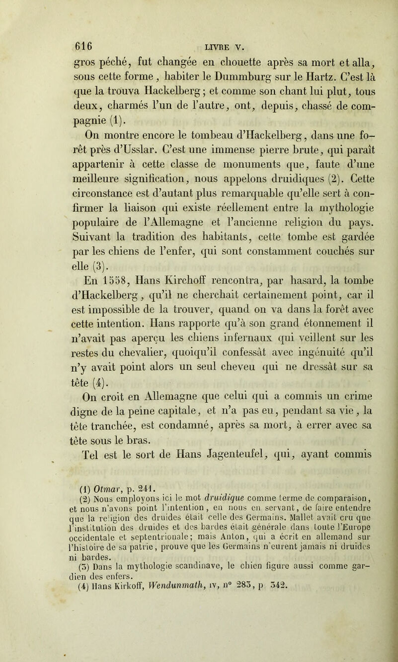 gros péché, fut changée en chouette après sa mort et alla, sous cette forme, habiter le Dummburg sur le Hartz. C’est là que la trouva Hackelberg ; et comme son chant lui plut, tous deux, charmés l’un de l’autre, ont, depuis, chassé de com- pagnie (1). On montre encore le tombeau d’Hackelberg, dans une fo- rêt près d’Usslar. C’est une immense pierre brute, qui paraît appartenir à cette classe de monuments que, faute d’une meilleure signification, nous appelons druidiques (2). Cette circonstance est d’autant plus remarquable qu’elle sert à con- firmer la liaison qui existe réellement entre la mythologie populaire de l’Allemagne et l’ancienne religion du pays. Suivant la tradition des habitants, cette tombe est gardée par les chiens de l’enfer, qui sont constamment couchés sur elle (3). En 1558, Hans Kirchoff rencontra, par hasard, la tombe d’Hackelberg, qu’il ne cherchait certainement point, car il est impossible de la trouver, quand on va dans la forêt avec cette intention. Hans rapporte qu’à son grand étonnement il n’avait pas aperçu les chiens infernaux qui veillent sur les restes du chevalier, quoiqu’il confessât avec ingénuité qu’il n’y avait point alors un seul cheveu qui ne dressât sur sa tête (4). On croit en Allemagne que celui qui a commis un crime digne de la peine capitale, et n’a pas eu, pendant sa vie, la tête tranchée, est condamné, après sa mort, à errer avec sa tête sous le bras. Tel est le sort de Hans Jagenteufel, qui, ayant commis (1) Otmar, p. 241. (2) Nous employons ici le mot druidique comme terme de comparaison, et nous n’avons point l’intention, en nous en servant, de faire entendre que la religion des druides était celle des Germains. Mallet avait cru que 1 institution des druides et des bardes était générale dans toute l’Europe occidentale et septentrionale; mais Anton, qui a écrit en allemand sur l’histoire de sa patrie, prouve que les Germains n’eurent jamais ni druides ni bardes. (3) Dans la mythologie Scandinave, le chien figure aussi comme gar- dien des enfers. (4) Hans Kirkoff, Wendunmath, îv, n° 283, p 342.