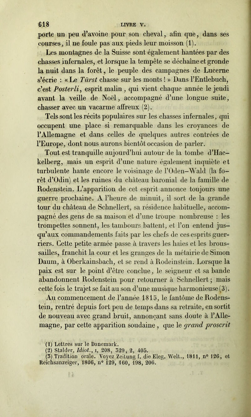 porte un peu d’avoine pour son cheval, afin que, dans ses courses, il ne foule pas aux pieds leur moisson (1). Les montagnes de la Suisse sont également hantées par des chasses infernales, et lorsque la tempête se déchaîne et gronde la nuit dans la forêt, le peuple des campagnes de Lucerne s’écrie : «Le Türst chasse sur les monts ! » Dans l’Entlebuch, c’est Posterli, esprit malin, qui vient chaque année le jeudi avant la veille de Noël, accompagné d’une longue suite, chasser avec un vacarme affreux (2). Tels sont les récits populaires sur les chasses infernales, qui occupent une place si remarquable dans les croyances de l’Allemagne et dans celles de quelques autres contrées de l’Europe, dont nous aurons bientôt occasion de parler. Tout est tranquille aujourd’hui autour de la tombe d’Hac- kelberg, mais un esprit d’une nature également inquiète et turbulente hante encore le voisinage de l’Oden-Wald (la fo- rêt d’Odin) et les ruines du château baronial de la famille de Rodenstein. L’apparition de cet esprit annonce toujours une guerre prochaine. A l’heure de minuit, il sort de la grande tour du château de Schnellert, sa résidence habituelle, accom- pagné des gens de sa maison et d’une troupe nombreuse : les trompettes sonnent, les tambours battent, et l’on entend jus- qu’aux commandements faits par les chefs de ces esprits guer- riers. Cette petite armée passe à travers les haies et les brous- sailles, franchit la cour et les granges de la métairie de Simon Daum, à Oberkainsbach, et se rend à Rodeinstein. Lorsque la paix est sur le point d’être conclue, le seigneur et sa bande abandonnent Rodenstein pour retourner à Schnellert ; mais cette fois le trajet se fait au son d’une musique harmonieuse (3). Au commencement de l’année 1815, le fantôme de Rodens- tein, rentré depuis fort peu de temps dans sa retraite, en sortit de nouveau avec grand bruit, annonçant sans doute à l’Alle- magne, par cette apparition soudaine , que le grand proscrit (1) Lettres sur le Danemark. (2) Stalrler, Idiot., i, 208, 529, 2, 405. (3) Tradition orale. Voyez Zeilung f. die Eleg. Welt., 1811, n° 126, et Reichsanzeiger, 1806, n° 129, 160, 198, 206.