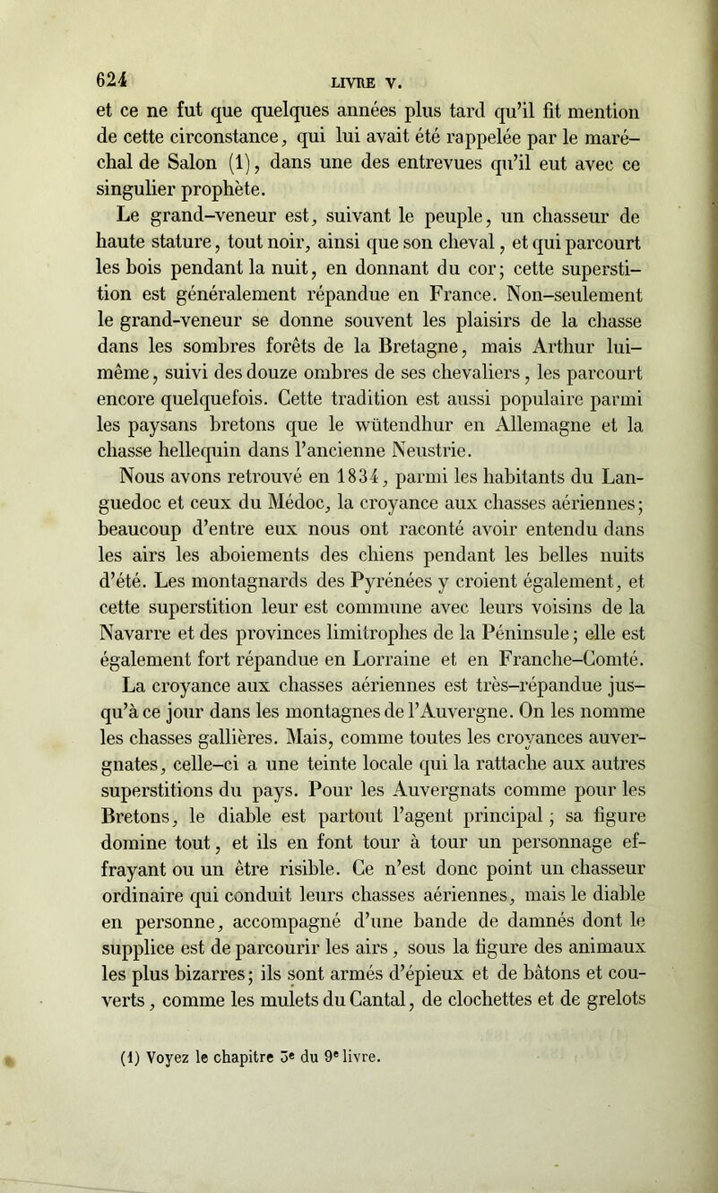 et ce ne fut que quelques années plus tard qu’il fit mention de cette circonstance, qui lui avait été rappelée par le maré- chal de Salon (1), dans une des entrevues qu’il eut avec ce singulier prophète. Le grand-veneur est, suivant le peuple, un chasseur de haute stature, tout noir, ainsi que son cheval, et qui parcourt les bois pendant la nuit, en donnant du cor; cette supersti- tion est généralement répandue en France. Non-seulement le grand-veneur se donne souvent les plaisirs de la chasse dans les sombres forêts de la Bretagne, mais Arthur lui- même , suivi des douze ombres de ses chevaliers, les parcourt encore quelquefois. Cette tradition est aussi populaire parmi les paysans bretons que le wütendhur en Allemagne et la chasse hellequin dans l’ancienne Neustrie. Nous avons retrouvé en 1834, parmi les habitants du Lan- guedoc et ceux du Médoc, la croyance aux chasses aériennes ; beaucoup d’entre eux nous ont raconté avoir entendu dans les airs les aboiements des chiens pendant les belles nuits d’été. Les montagnards des Pyrénées y croient également, et cette superstition leur est commune avec leurs voisins de la Navarre et des provinces limitrophes de la Péninsule ; elle est également fort répandue en Lorraine et en Franche-Comté. La croyance aux chasses aériennes est très-répandue jus- qu’à ce jour dans les montagnes de l’Auvergne. On les nomme les chasses gallières. Mais, comme toutes les croyances auver- gnates , celle-ci a une teinte locale qui la rattache aux autres superstitions du pays. Pour les Auvergnats comme pour les Bretons, le diable est partout l’agent principal ; sa figure domine tout, et ils en font tour à tour un personnage ef- frayant ou un être risible. Ce n’est donc point un chasseur ordinaire qui conduit leurs chasses aériennes, mais le diable en personne, accompagné d’une bande de damnés dont le supplice est de parcourir les airs, sous la figure des animaux les plus bizarres ; ils sont armés d’épieux et de bâtons et cou- verts , comme les mulets du Cantal, de clochettes et de grelots (1) Voyez le chapitre ô« du 9e livre.