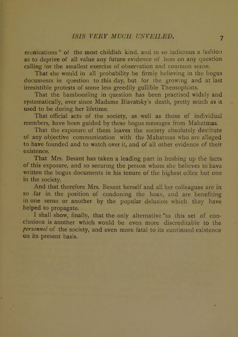 munications ” of the most childish kind, and in so ludicrous a fashion as to deprive of all value any future evidence of hers on any question calling lor the smallest exercise of observation and common sense. That she would in all probability be firmly believing in the bogus documents in question to this day, but for the growing and at last irresistible protests of some less greedily gullible Theosophists. That the bamboozling in question has been practised widely and systematically, ever since Madame Blavatsky’s death, pretty much as it used to be during her lifetime. That official acts of the society, as well as those of individual members, have been guided by these bogus messages from Mahatmas. That the exposure of them leaves the society absolutely destitute of any objective communication with the Mahatmas who are alleged to have founded and to watch over it, and of all other evidence of their existence. That Mrs. Besant has taken a leading part in hushing up the facts of this exposure, and so securing the person whom she believes to have written the bogus documents in his tenure of the highest office but one in the society. And that therefore Mrs. Besant herself and all her colleagues are in so far in the position of condoning the hoax, and are benefiting in one sense or another by the popular delusion which they have helped to propagate. I shall show, finally, that the only alternative *to this set of con- clusions is another which would be even more discreditable to the personnel of the society, and even more fatal to its continued existence on its present basis.