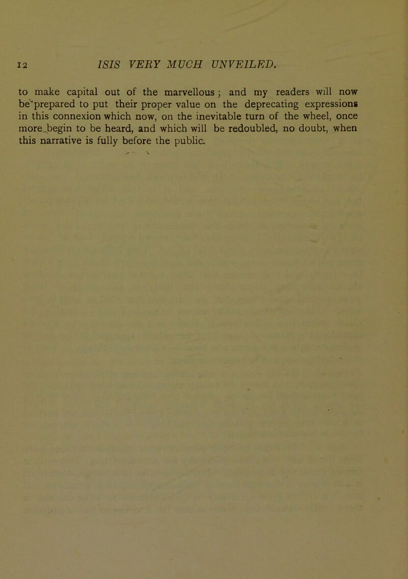 to make capital out of the marvellous; and my readers will now be’prepared to put their proper value on the deprecating expressions in this connexion which now, on the inevitable turn of the wheel, once more .begin to be heard, and which will be redoubled, no doubt, when this narrative is fully before the public.