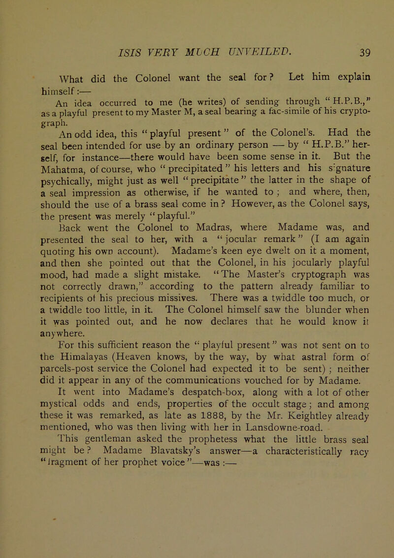 What did the Colonel want the seal for? Let him explain himself:— An idea occurred to me (he writes) of sending through as a playful present to my Master M, a seal bearing a fac-simile of his crypto- graph. An odd idea, this “ playful present ’’ of the Colonel’s. Had the seal been intended for use by an ordinary person — by “ H.P.B.” her- self, for instance—there would have been some sense in it. But the Mahatma, of course, who “ precipitated ” his letters and his s'gnature psychically, might just as well “ precipitate ” the latter in the shape of a seal impression as otherwise, if he wanted to ; and where, then, should the use of a brass seal come in ? However, as the Colonel says, the present was merely “playful.” Back went the Colonel to Madras, where Madame was, and presented the seal to her, with a “ jocular remark ” (I am again quoting his own account). Madame’s keen eye dwelt on it a moment, and then she pointed out that the Colonel, in his jocularly playful mood, had made a slight mistake. “The Master’s cryptograph was not correctly drawn,” according to the pattern already familiar to recipients ot his precious missives. There was a twiddle too much, or a twiddle too little, in it. The Colonel himself saw the blunder when it was pointed out, and he now declares that he would know it anywhere. For this sufficient reason the “ playful present ” was not sent on to the Himalayas (Heaven knows, by the way, by what astral form of parcels-post service the Colonel had expected it to be sent) ; neither did it appear in any of the communications vouched for by Madame. It went into Madame’s despatch-box, along with a lot of other mystical odds and ends, properties of the occult stage; and among these it was remarked, as late as 1888, by the Mr. Keightley already mentioned, who was then living with her in Lansdowne-road. I’his gentleman asked the prophetess what the little brass seal might be ? Madame Blavatsky’s answer—a characteristically racy “fragment of her prophet voice”—was :—