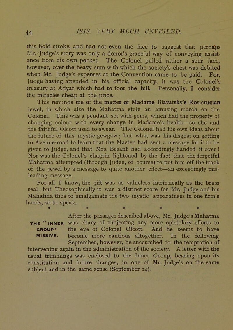 this bold stroke, and had not even the face to suggest that perha'ps Mr.-Judge’s story was only a donor’s graceful way of conveying assist- ance from his own pocket. The Colonel pulled rather a sour face, however, over the heavy sum with which the society’s chest was debited when Mr. Judge’s expenses at the Convention came to be paid. For, Judge having attended in his official capacity, it was the Colonel’s treasury at Adyar which had to foot the bill Personally, I consider the miracles cheap at the price. This reminds me of the matter of Madame Blavatsky’s Rosicrucian jewel, in which also the Mahatma stole an amusing march on the Colonel. This was a pendant set with gems, which had the property of changing colour with every change in Madame’s health—so she and the faithful Olcott used to swear. The Colonel had his own ideas about the future of this mystic gewgaw ; but what was his disgust on getting to Avenue-road to learn that the Master had sent a message for it to be given to Judge, and that Mrs. Besant had accordingly handed it over ! Nor was the Colonel’s chagrin lightened by the fact that the forgetful Mahatma attempted (through Judge, of course) to put him off the track of the jewel by a message to quite another effect—an exceedingly mis- leading message. For all I know, the gift was as valueless intrinsically as the brass seal; but Theosophically it was a distinct score for Mr. Judge and his Mahatma thus to amalgamate the two mystic apparatuses in one firm’s hands, so to speak. • « * « « After the passages described above, Mr. Judge’s Mahatma THE “ INNER was chaTy of subjecting any more epistolary efforts to GROUP ” the eye of Colonel Olcott. And he seems to have MISSIVE. become more cautious altogether. In the following September, however, he succumbed to the temptation of intervening again in the administration of the society. A letter with the usual trimmings was enclosed to the Inner Group, bearing upon its constitution and future changes, in one of Mr. Judge’s on the same subject and in the same sense (September 14).