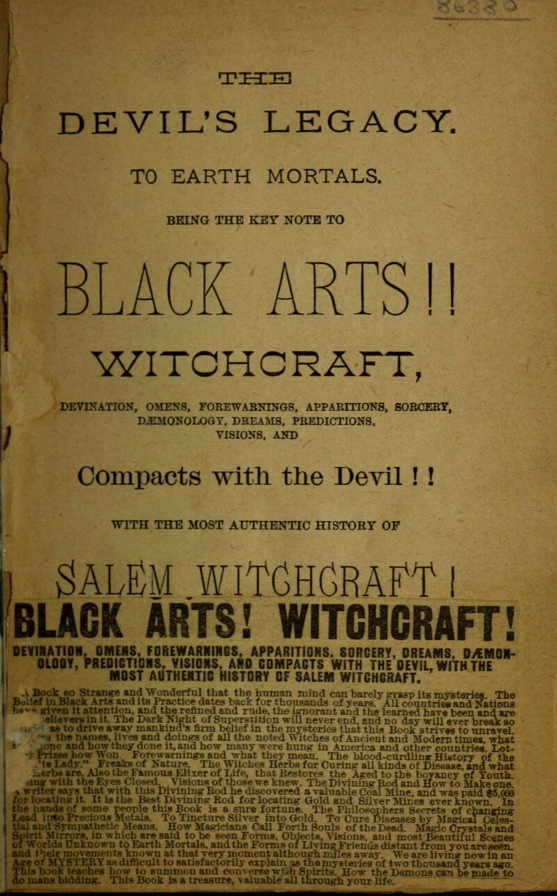 THE DEVIL’S LEGACY. / TO EARTH MORTALS. BEING THE KEY NOTE TO BLACK ARTS!! WITCHCRAFT, DEVIATION, OMENS, FOREWARNINGS, APPARITIONS, SORCERY, DEMONOLOGY, DREAMS, PREDICTIONS, VISIONS, AND Compacts with the Devil!! WITH THE MOST AUTHENTIC HISTORY OF i Salem witchcraft i BLACK ARTS! WITCHCRAFT! DEYINATION, OMENS, FOREWARNINGS, APPARITIONS. SORCERY, DREAMS, DEMON- OLOGY, Predictions, visions, and compacts with the devil, wiVh the MOST AUTHENTIC HISTORY OF SALEM WITCHCRAFT. .1 Book bo Strange and Wonderful that the human mind can barely grasp its mysteries The , Boilef in Black Arts and its Practice dates back for thousands of years. All countries and Nations ' h*'given it attention, and the refined and rude, the ignorant and the learned have been and are elieversin it. The Dark Night of Superstition will never end, and no day will ever break so as to drive away mankind’s firm belief in the mysteries that this Book strives to unraveL -d the names, lives and doings of all the noted W itches of Ancient and Modern times what : » -one and how they done it, and how many were hung in America and other countries. Lot- .• Prizes how Won Forewarnings and what they mean. The blood-curdling History of the | ' ts Lady. Freaks of Nature The Witches Herbs for Curing all kinds of Disease, and what -.erbs are. Also the I anions Eli ter of Life, that Restores the Aged to the bcvancy of Youth, jinsr with the Eyes Closed Visions of those we knew. The Divining Red and How to Make one. I \ writer says that with this Divining Rod he discovered a valuable (\>al Mine, and was paid $5 000 I for locating it. It is the Best Divining Rod for locating Gold and Silver Mines ever known In the hands of some rwple this Book is a sure fortune. The Philosophers Secrets of chanting Lead into Precious Metals. To Tincture Silver into Gold. To Cure Diseases by Magit^dCeies- tial aud Sympathetic Means. How Mairicians Call Forth Souls of the Dead. Magic Crystals and Spirit Mirrors, in which are said to be seen Forms, Objects, Visions, and most Beautiful Scenes of Worlds unknown to Earth Mortals, and the Forms of Living Friends distant from youareseen. and their movements known at that very moment although miles away. We are living now in an Age of MYSTERY as difficult to satisfactorily explain is the mysteries of two thousand years ago This book teaches how to summon aud converse w**h Spirits. How the Demons can be made to do mans bidding. This Book is a treasure, valuable all through your life.