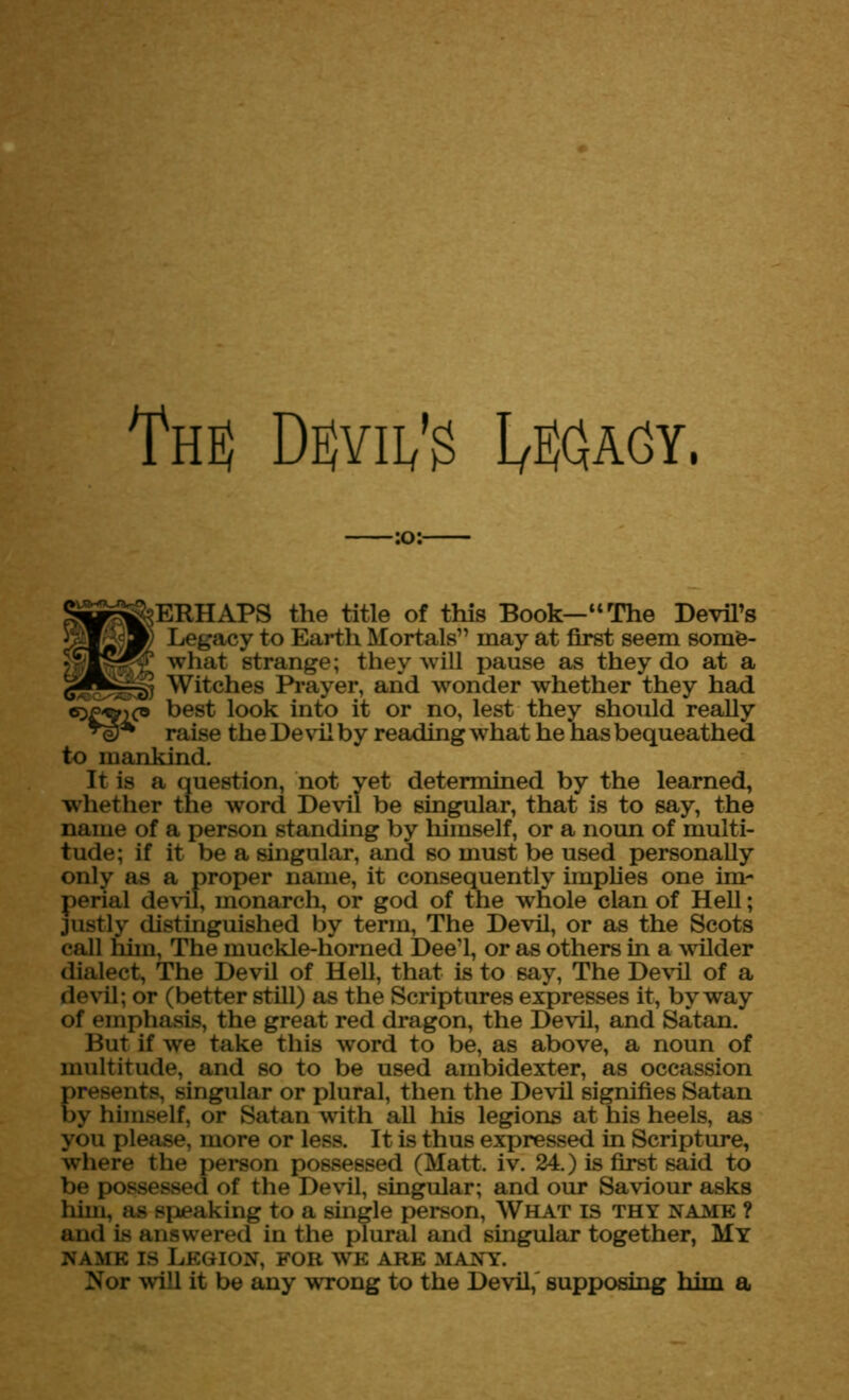 I'HS DEjVIl/g I/EfiAGY. §|£|ij&>ERHAPS the title of this Book—“The Devil’s Legacy to Earth Mortals” may at first seem some- what strange; they will pause as they do at a Witches Prayer, and wonder whether they had coegic* best look into it or no, lest they should really raise the De vil by reading what he has bequeathed to mankind. It is a question, not yet determined by the learned, whether the word Devil be singular, that is to say, the name of a person standing by himself, or a noun of multi- tude; if it be a singular, and so must be used personally only as a proper name, it consequently implies one im- perial devil, monarch, or god of the whole clan of Hell; justly distinguished by term, The Devil, or as the Scots call him, The muckle-horned Dee’l, or as others in a wilder dialect, The Devil of Hell, that is to say, The Devil of a devil; or (better still) as the Scriptures expresses it, byway of emphasis, the great red dragon, the Devil, and Satan. But if we take this word to be, as above, a noun of multitude, and so to be used ambidexter, as occassion presents, singular or plural, then the Devil signifies Satan by himself, or Satan with all his legions at his heels, as you please, more or less. It is thus expressed in Scripture, where the person possessed (Matt. iv. 24.) is first said to be possessed of the Devil, singular; and our Saviour asks him, as speaking to a single person, What is thy name ? and is answered in the plural and singular together, My name is Legion, for we are many. Nor will it be any wrong to the Devil,' supposing him a