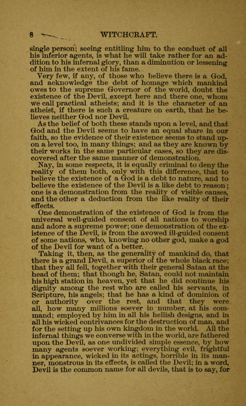 single person; seeing entitling him to the conduct of all his inferior agents, is what he will take rather for an ad- dition to his infernal glory, than a diminution or lessening of him in the extent of his fame. Very few, if any, of those who believe there is a God, and acknowledge the debt of homage which mankind owes to the supreme Governor of the world, doubt the existence of the Devil, except here and there one, whom we call practical atheists; and it is the character of an atheist, if there is such a creature on earth, that he be- lieves neither God nor Devil. As the belief of both these stands upon a level, and that God and the Devil seems to have an equal share in our faith, so the evidence of their existence seems to stand up- on a level too, in many things; and as they are known by their works in the same particular cases, so they are dis- covered after the same manner of demonstration. Nay, in some respects, it is equally criminal to deny the reality of them both, only with this difference, that to believe the existence of a God is a debt to nature, and to believe the existence of the Devil is a like debt to reason; one is a demonstration from the reality of visible causes, and the other a deduction from the like reality of their effects. One demonstration of the existence of God is from the universal well-guided consent of all nations to worship and adore a supreme power; one demonstration of the ex- istence of the Devil, is from the avowed ill-guided consent of some nations, who, knowing no other god, make a god of the Devil for want of a better. Taking it, then, as the generality of mankind do, that there is a grand Devil, a superior of the whole black race; that they all fell, together with their general Satan at the head of them; that though he, Satan, could not maintain his high station in heaven, yet that he did continue his dignity among the rest who are called his servants, in Scripture, his angels; that he has a kind of dominion of or authority over the rest, and that they were all, how many millions soever in. number, at his com- mand; employed by him in all his hellish designs, and in all his wicked contrivances for the destruction of man, and for the setting up his own kingdom in the world. All the infernal things we converse with in the world, are fathered upon the Devil, as one undivided simple essence, by how many agents soever working; everything evil, frightful in appearance, wicked in its actings, horrible in its man- ner, monstrous in its effects, is called the Devil; in a word, Devil is the common name for all devils, that is to say, for