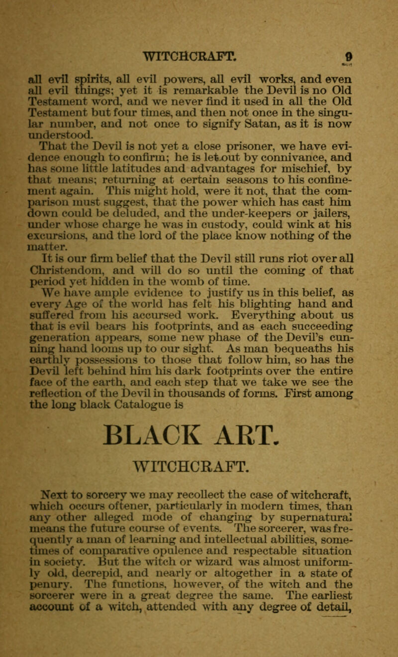 all evil spirits, all evil powers, all evil works, and even all evil things; yet it is remarkable the Devil is no Old Testament word, and we never find it used in all the Old Testament but four tunes, and then not once in the singu- lar number, and not once to signify Satan, as it is now understood. That the Devil is not yet a close prisoner, we have evi- dence enough to confirm; he is letnut by connivance, and has some little latitudes and advantages for mischief, by that means; returning at certain seasons to his confine- ment again. This might hold, were it not, that the com- parison must suggest, that the power which has cast him down could be deluded, and the under-keepers or jailers, under whose charge he was in custody, could wink at his excursions, and the lord of the place know nothing of the matter. It is our firm belief that the Devil still runs riot over all Christendom, and will do so until the coming of that period yet hidden in the womb of time. We have ample evidence to justify us in this belief, as every Age of the world has felt his blighting hand and suffered from his accursed work. Everything about us that is evil bears his footprints, and as each succeeding generation appears, some new phase of the Devil’s cun- ning hand looms up to our sight. As man bequeaths his earthly possessions to those that follow him, so has the Devil left behind him his dark footprints over the entire face of the earth, and each step that we take we see the reflection of the Devil in thousands of forms. First among the long black Catalogue is BLACK ART. WITCHCRAFT. Next to sorcery we may recollect the case of witchcraft, which occurs oftener, particularly in modern times, than any other alleged mode of changing by supernatural means the future course of events. The sorcerer, was fre- quently a man of learning and intellectual abilities, some- times of comparative opulence and respectable situation in society. But the witch or wizard was almost uniform- ly old, decrepid, and nearly or altogether in a state of penury. The functions, however, of the witch and the sorcerer were in a great degree the same. The earliest account of a witch, attended with any degree of detail.