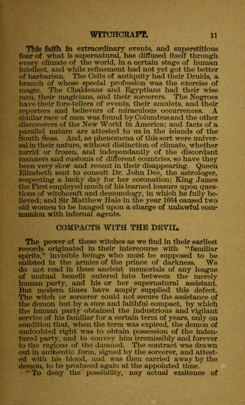 This faith in extraordinary events, and superstitious fear of what is supernatural, has diffused itself through every climate of the world, in a certain stage of human intellect, and while refinement had not yet got the better of barbarism. The Celts of antiquity had their Druids, a branch of whose special profession was the exercise of magic. The Chaldeans and Egyptians had their wise men, their magicians, and their sorcerers. The Negroes have their fore-tellers of events, their amulets, and their reporters and believers of miraculous occurrences. A similar race of men was found by Columbus and the other discoverers of the New World in America; and facts of a parallel nature are attested to us in the islands of the South Seas. And, as phenomena of this sort were univer- sal in their nature, without distinction of climate, whether torrid or frozen, and independantly of the discordant manners and customs of different countries, so have they been very slow and recent in their disappearing. Queen Elizabeth sent to consult Dr. John Dee, the astrologer, respecting a lucky day for her coronation; King James the First employed much of his learned leasure upon ques- tions of witchcraft and demonology, in which he fully be- lieved; and Sir Matthew Hale in the year 1664 caused two old women to be hanged upon a charge of unlawful com- munion with infernal agents. COMPACTS WITH THE DEVIL. The power of these witches as we find in their earliest records originated in their intercourse with “familiar spirits,” invisible beings who must be supposed to be enlisted in the armies of the prince of darkness. We do not read in these ancient memorials of any league of mutual benefit entered into between the merely human party, and his or her supernatural assistant. But modern tunes have amply supplied this defect. The witch or sorcerer could not secure the assistance of the demon but by a sure and faithful compact, by wliich the human party obtained the industrious and vigilant service of his familiar for a certain term of years, only on condition that, when the term was expired, the demon of undoubted right was to obtain possession of the inden- tured party, and to convey him irremissibly and forever to the regions of the damned. The contract was drawn out in authentic form, signed by the sorcerer, and attest- ed with his blood, and was then carried away by the demon, to be produced again at the appointed time. “To deny the possibility, nay actual exsitence of