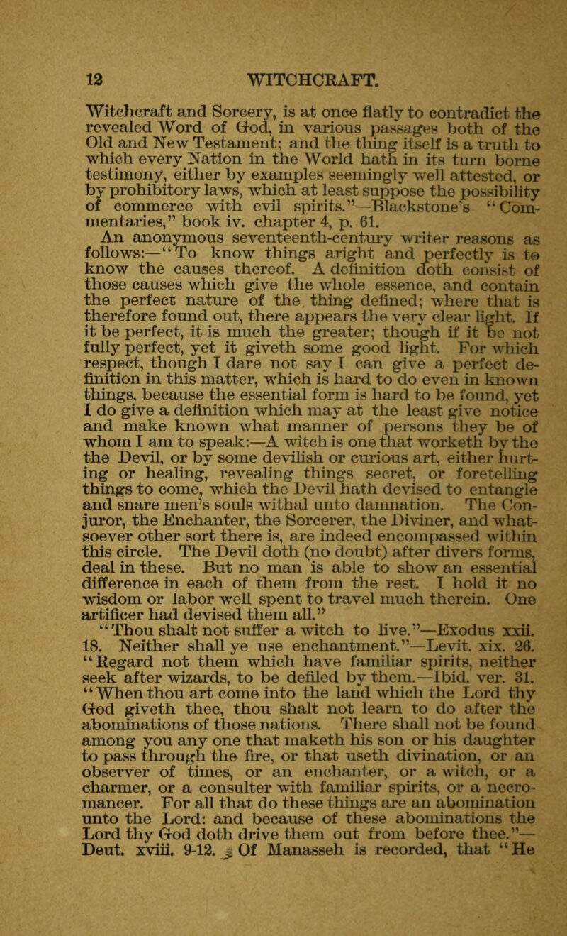 Witchcraft and Sorcery, is at once flatly to contradict the revealed Word of God, in various passages both of the Old and New Testament; and the thing itself is a truth to which every Nation in the World hath in its turn borne testimony, either by examples seemingly well attested, or by prohibitory laws, which at least suppose the possibility of commerce with evil spirits.”—Blackstone’s “Com- mentaries,” book iv. chapter 4, p. 61. An anonymous seventeenth-century writer reasons as follows:—“To know things aright and perfectly is to know the causes thereof. A definition doth consist of those causes which give the whole essence, and contain the perfect nature of the thing defined; where that is therefore found out, there appears the very clear light. If it be perfect, it is much the greater; though if it be not fully perfect, yet it giveth some good light. For which respect, though I dare not say I can give a perfect de- finition in this matter, which is hard to do even in known things, because the essential form is hard to be found, yet I do give a definition which may at the least give notice and make known what manner of persons they be of whom I am to speak:—A witch is one that worketh by the the Devil, or by some devilish or curious art, either hurt- ing or healing, revealing things secret, or foretelling things to come, which the Devil hath devised to entangle and snare men’s souls withal unto damnation. The Con- juror, the Enchanter, the Sorcerer, the Diviner, and what- soever other sort there is, are indeed encompassed within this circle. The Devil doth (no doubt) after divers forms, deal in these. But no man is able to show an essential difference in each of them from the rest. I hold it no wisdom or labor well spent to travel much therein. One artificer had devised them all.” “Thou shalt not suffer a witch to live.”—Exodus xxii. 18. Neither shall ye use enchantment.”—Levit. xix. 26. “Regard not them which have familiar spirits, neither seek after wizards, to be defiled by them.—Ibid. ver. 31. “Whenthou art come into the land which the Lord thy God giveth thee, thou shalt not learn to do after the abominations of those nations. There shall not be found among you any one that maketh his son or his daughter to pass through the fire, or that useth divination, or an observer of times, or an enchanter, or a witch, or a charmer, or a consulter with familiar spirits, or a necro- mancer. For all that do these tilings are an abomination unto the Lord: and because of these abominations the Lord thy God doth drive them out from before thee.”— Deut. xviii. 9-12. j. Of Manasseh is recorded, that “He