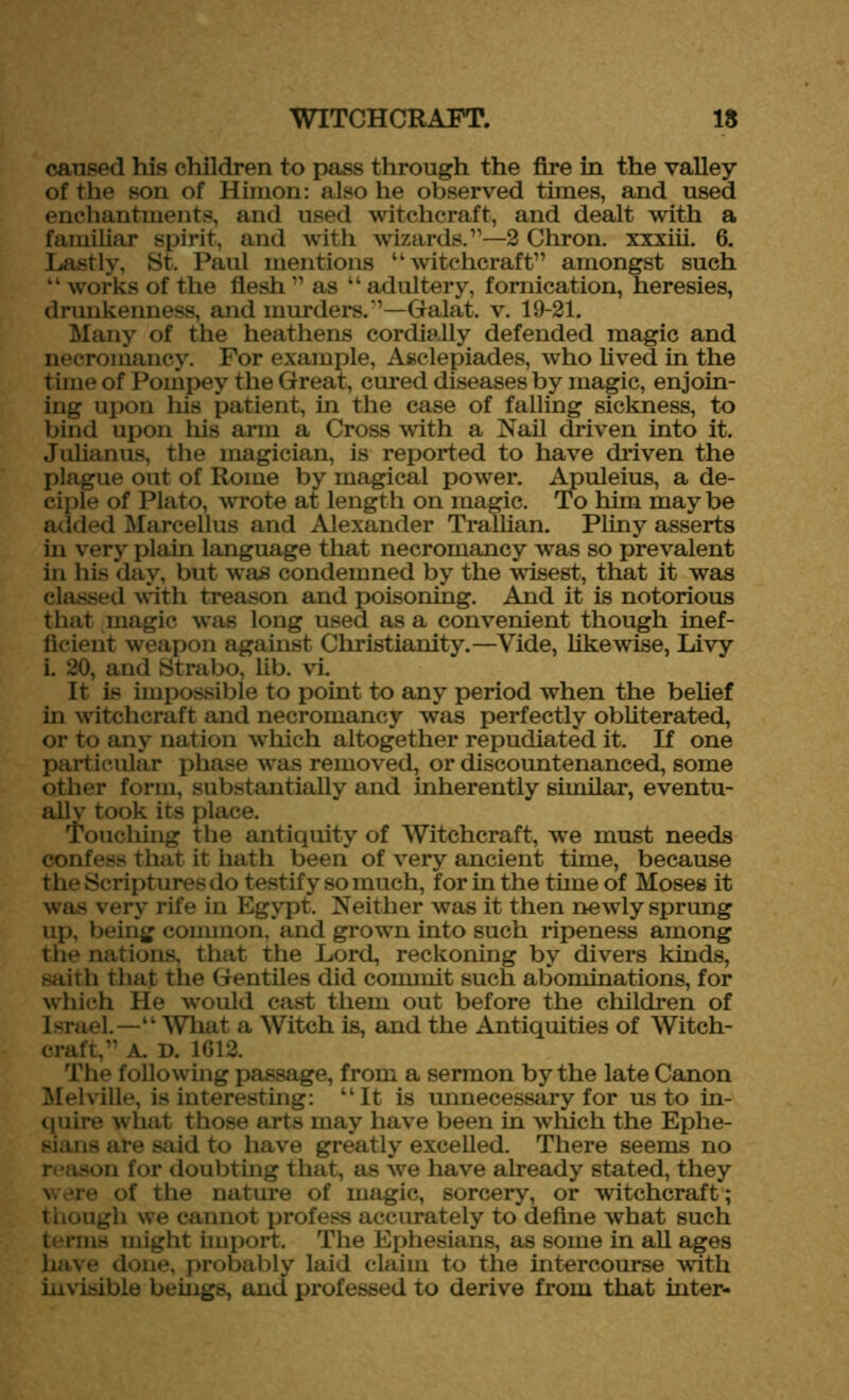 caused his children to pass through the fire in the valley of the son of Himon: also he observed times, and used enchantments, and used witchcraft, and dealt with a familiar spirit, and with wizards.”—2 Chron. xxxiii. 6. Lastly, St. Paul mentions “witchcraft” amongst such “ works of the flesh ” as “ adultery, fornication, heresies, drunkenness, and murders.”—Galat. v. 19-21. Many of the heathens cordially defended magic and necromancy. For example, Asclepiades, who lived in the time of Pompey the Great, cured diseases by magic, enjoin- ing upon his patient, in the case of falling sickness, to bind upon his arm a Cross with a Nail driven into it. Julianus, the magician, is reported to have driven the plague out of Rome by magical power. Apuleius, a de- ciple of Plato, wrote at length on magic. To him may be added Marcellus and Alexander Trallian. Pliny asserts in very plain language that necromancy was so prevalent in his day, but was condemned by the wisest, that it was classed with treason and poisoning. And it is notorious that magic was long used as a convenient though inef- ficient weapon against Christianity.—Vide, likewise, Livy i. 20, and Strabo, lib. vi. It is impossible to point to any period when the belief in witchcraft and necromancy was perfectly obliterated, or to any nation which altogether repudiated it. If one particular phase was removed, or discountenanced, some other form, substantially and inherently similar, eventu- ally took its place. Touching the antiquity of Witchcraft, we must needs confess that it hath been of very ancient time, because the Scriptures do testify so much, for in the time of Moses it was very rife in Egypt. Neither was it then newly sprung up, being common, and grown into such ripeness among the nations, that the Lord, reckoning by divers kinds, saith that the Gentiles did commit such abominations, for which He would cast them out before the children of Israel.—“ What a Witch is, and the Antiquities of Witch- craft,” A. D. 1612. The following passage, from a sermon by the late Canon Melville, is interesting: “It is unnecessary for us to in- quire what those arts may have been in which the Ephe- sians are said to have greatly excelled. There seems no reason for doubting that, as we have already stated, they ware of the nature of magic, sorcery, or witchcraft1; though we cannot profess accurately to define what such terms might import. The Ephesians, as some in all ages have done, probably laid claim to the intercourse with invisible beings, and professed to derive from that inter-