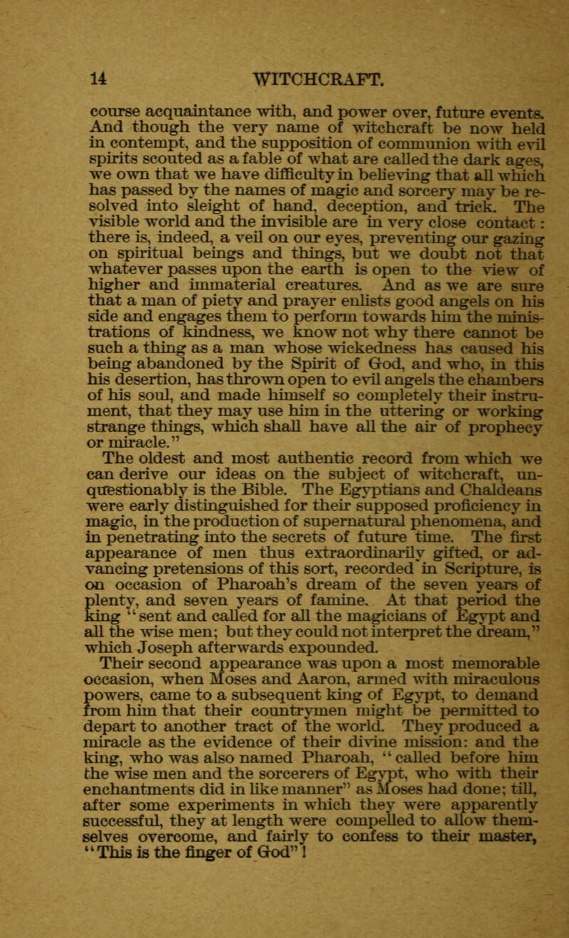 course acquaintance with, and power over, future events. And though the very name of witchcraft be now held in contempt, and the supposition of communion with evil spirits scouted as a fable of what are called the dark ages, we own that we have difficulty in believing that all which has passed by the names of magic and sorcery may be re- solved into sleight of hand, deception, and trick. The visible world and the invisible are in very close contact: there is, indeed, a veil on our eyes, preventing our gazing on spiritual beings and things, but we doubt not that whatever passes upon the earth is open to the view of higher and immaterial creatures. And as we are sure that a man of piety and prayer enlists good angels on his side and engages them to perform towards him the minis- trations of kindness, we know not why there cannot be such a thing as a man whose wickedness has caused his being abandoned by the Spirit of God, and who, in this his desertion, has thrown open to evil angels the chambers of his soul, and made himself so completely their instru- ment, that they may use him in the uttering or working strange things, which shall have all the air of prophecy or miracle.” The oldest and most authentic record from which we can derive our ideas on the subject of witchcraft, un- questionably is the Bible. The Egyptians and Chaldeans were early distinguished for their supposed proficiency in magic, in the production of supernatural phenomena, and in penetrating into the secrets of future time. The first appearance of men thus extraordinarily gifted, or ad- vancing pretensions of this sort, recorded in Scripture, is on occasion of Pharoah’s dream of the seven years of plenty, and seven years of famine. At that period the king “ sent and called for all the magicians of Egypt and all the wise men; but they could not interpret the dream,” which Joseph afterwards expounded. Their second appearance was upon a most memorable occasion, when Moses and Aaron, armed with miraculous powers, came to a subsequent king of Egypt, to demand from him that their countrymen might be permitted to depart to another tract of the world. They produced a miracle as the evidence of their divine mission: and the king, wrho was also named Pharoah, “called before him the wise men and the sorcerers of Egypt, who with their enchantments did in like manner” as Moses had done; till, after some experiments in which they were apparently successful, they at length were compelled to allow them- selves overcome, and fairly to confess to their master, ‘ ‘ This is the finger of God” 1