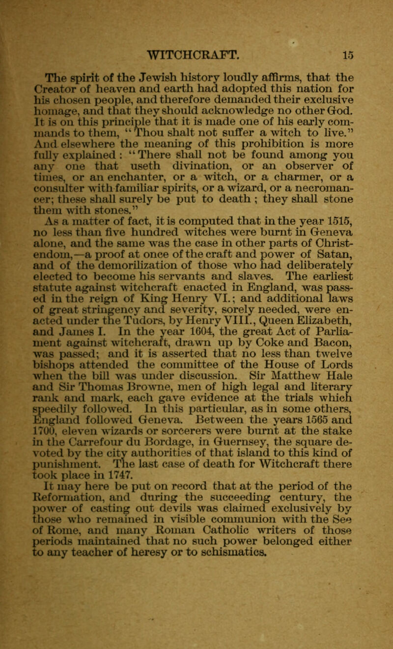 The spirit of the Jewish history loudly affirms, that the Creator of heaven and earth had adopted this nation for his chosen people, and therefore demanded their exclusive homage, and that they should acknowledge no other God. It is on this principle that it is made one of his early com- mands to them, “Thou shalt not suffer a witch to live.” And elsewhere the meaning of this prohibition is more fully explained : “There shall not be found among you any one that useth divination, or an observer of times, or an enchanter, or a witch, or a charmer, or a consulter with familiar spirits, or a wizard, or a necroman- cer; these shall surely be put to death ; they shall stone them with stones.” As a matter of fact, it is computed that in the year 1515, no less than five hundred witches were burnt in Geneva alone, and the same was the case in other parts of Christ- endom,—a proof at once of the craft and power of Satan, and of the demorilization of those who had deliberately elected to become his servants and slaves. The earliest statute against witchcraft enacted in England, was pass- ed in the reign of King Henry VI.; and additional laws of great stringency and severity, sorely needed, were en- acted under the Tudors, by Henry VIII., Queen Elizabeth, and Janies I. In the year 1604, the great Act of Parlia- ment against witchcraft, drawn up by Coke and Bacon, was passed; and it is asserted that no less than twelve bishops attended the committee of the House of Lords when the bill was under discussion. Sir Matthew Hale and Sir Thomas Browne, men of high legal and literary rank and mark, each gave evidence at the trials which speedily followed. In this particular, as in some others, England followed Geneva. Between the years 1565 and 1700, eleven w izards or sorcerers were burnt at the stake in the Carrefour du Bordage, in Guernsey, the square de- voted by the city authorities of that island to this kind of punishment. The last case of death for Witchcraft there took place in 1747. It may here be put on record that at the period of the Reformation, and during the succeeding century, the power of casting out devils was claimed exclusively by those who remained in visible communion with the See of Rome, and many Roman Catholic writers of those periods maintained that no such power belonged either to any teacher of heresy or to schismatics.